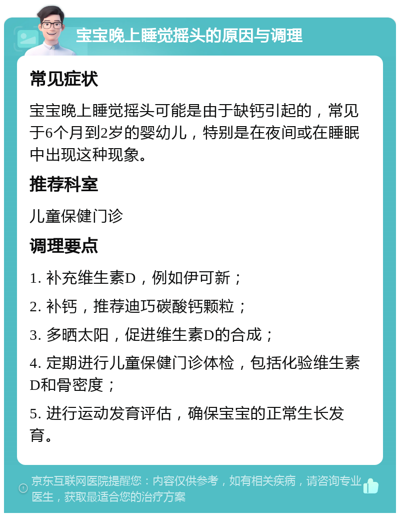 宝宝晚上睡觉摇头的原因与调理 常见症状 宝宝晚上睡觉摇头可能是由于缺钙引起的，常见于6个月到2岁的婴幼儿，特别是在夜间或在睡眠中出现这种现象。 推荐科室 儿童保健门诊 调理要点 1. 补充维生素D，例如伊可新； 2. 补钙，推荐迪巧碳酸钙颗粒； 3. 多晒太阳，促进维生素D的合成； 4. 定期进行儿童保健门诊体检，包括化验维生素D和骨密度； 5. 进行运动发育评估，确保宝宝的正常生长发育。