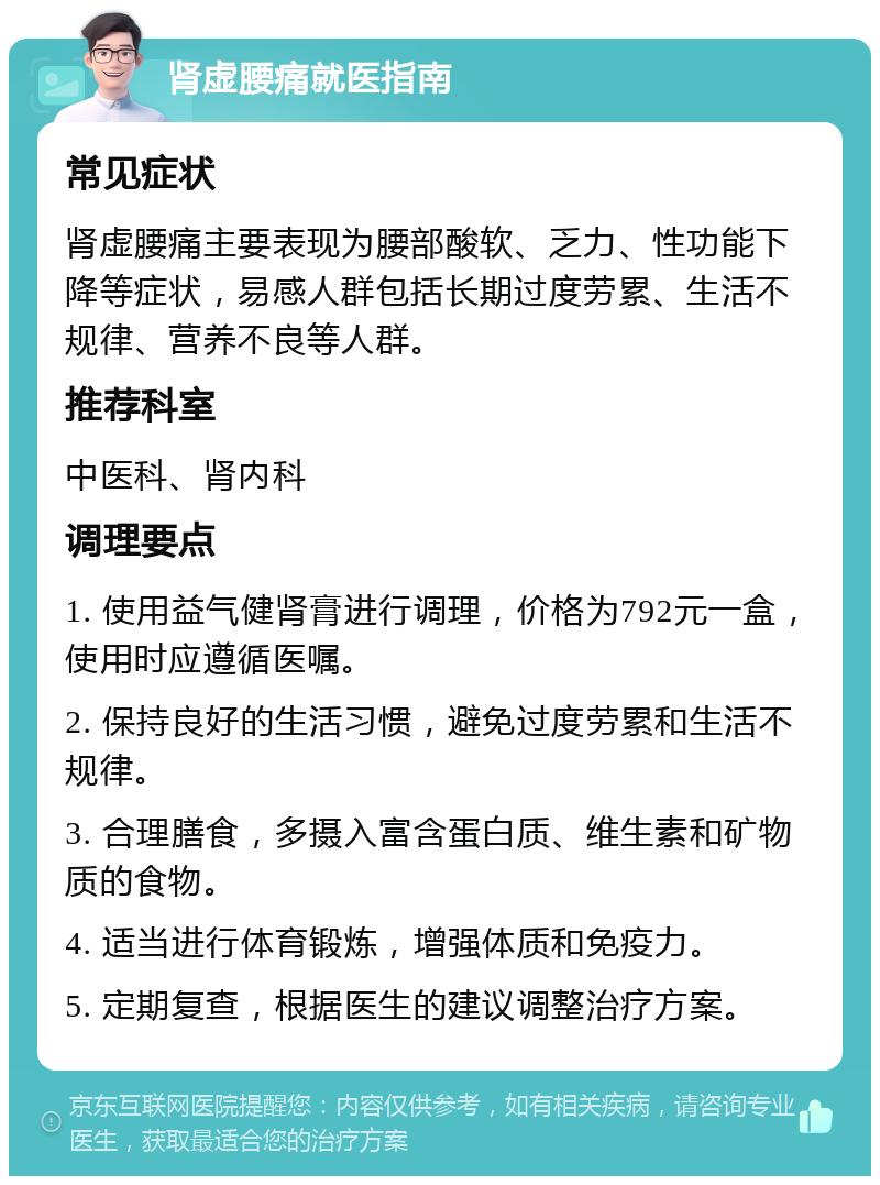 肾虚腰痛就医指南 常见症状 肾虚腰痛主要表现为腰部酸软、乏力、性功能下降等症状，易感人群包括长期过度劳累、生活不规律、营养不良等人群。 推荐科室 中医科、肾内科 调理要点 1. 使用益气健肾膏进行调理，价格为792元一盒，使用时应遵循医嘱。 2. 保持良好的生活习惯，避免过度劳累和生活不规律。 3. 合理膳食，多摄入富含蛋白质、维生素和矿物质的食物。 4. 适当进行体育锻炼，增强体质和免疫力。 5. 定期复查，根据医生的建议调整治疗方案。