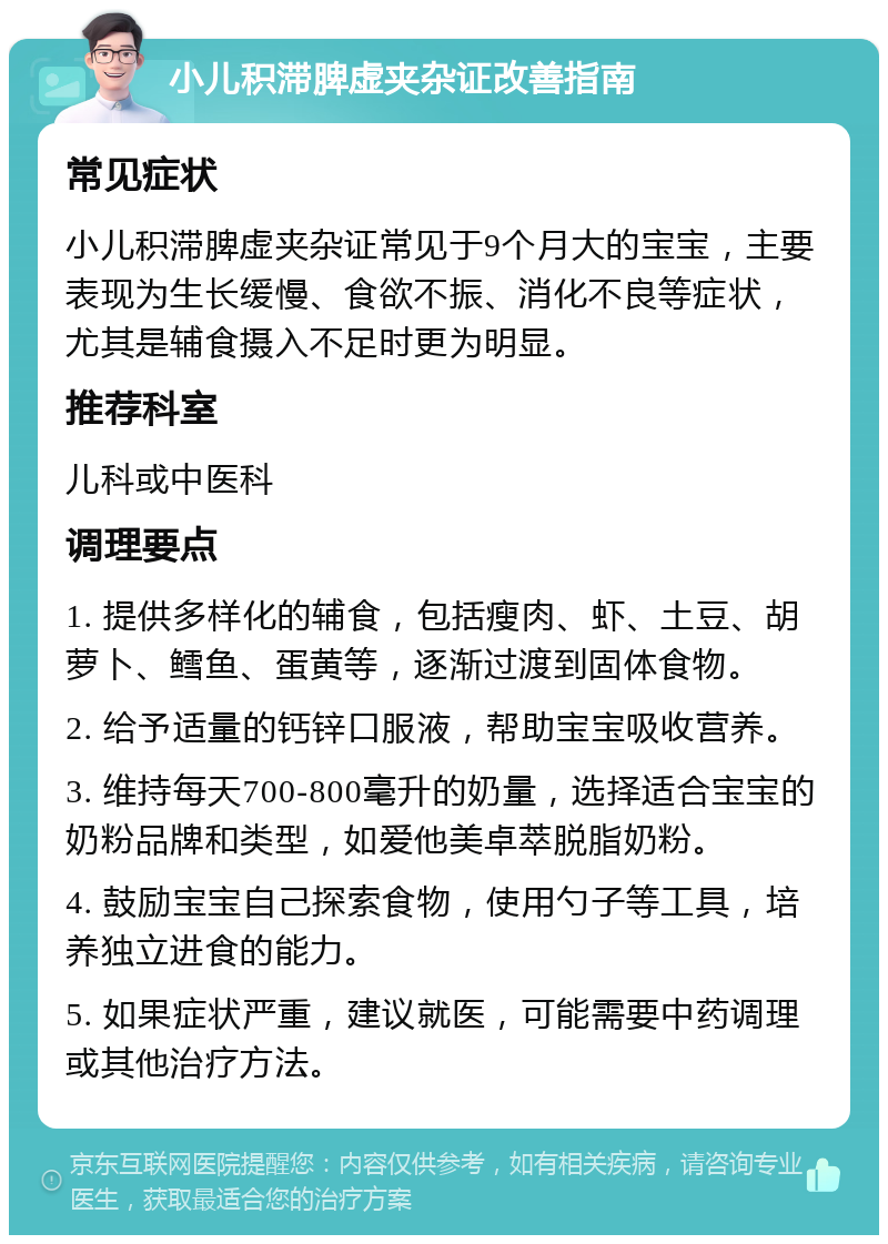 小儿积滞脾虚夹杂证改善指南 常见症状 小儿积滞脾虚夹杂证常见于9个月大的宝宝，主要表现为生长缓慢、食欲不振、消化不良等症状，尤其是辅食摄入不足时更为明显。 推荐科室 儿科或中医科 调理要点 1. 提供多样化的辅食，包括瘦肉、虾、土豆、胡萝卜、鳕鱼、蛋黄等，逐渐过渡到固体食物。 2. 给予适量的钙锌口服液，帮助宝宝吸收营养。 3. 维持每天700-800毫升的奶量，选择适合宝宝的奶粉品牌和类型，如爱他美卓萃脱脂奶粉。 4. 鼓励宝宝自己探索食物，使用勺子等工具，培养独立进食的能力。 5. 如果症状严重，建议就医，可能需要中药调理或其他治疗方法。