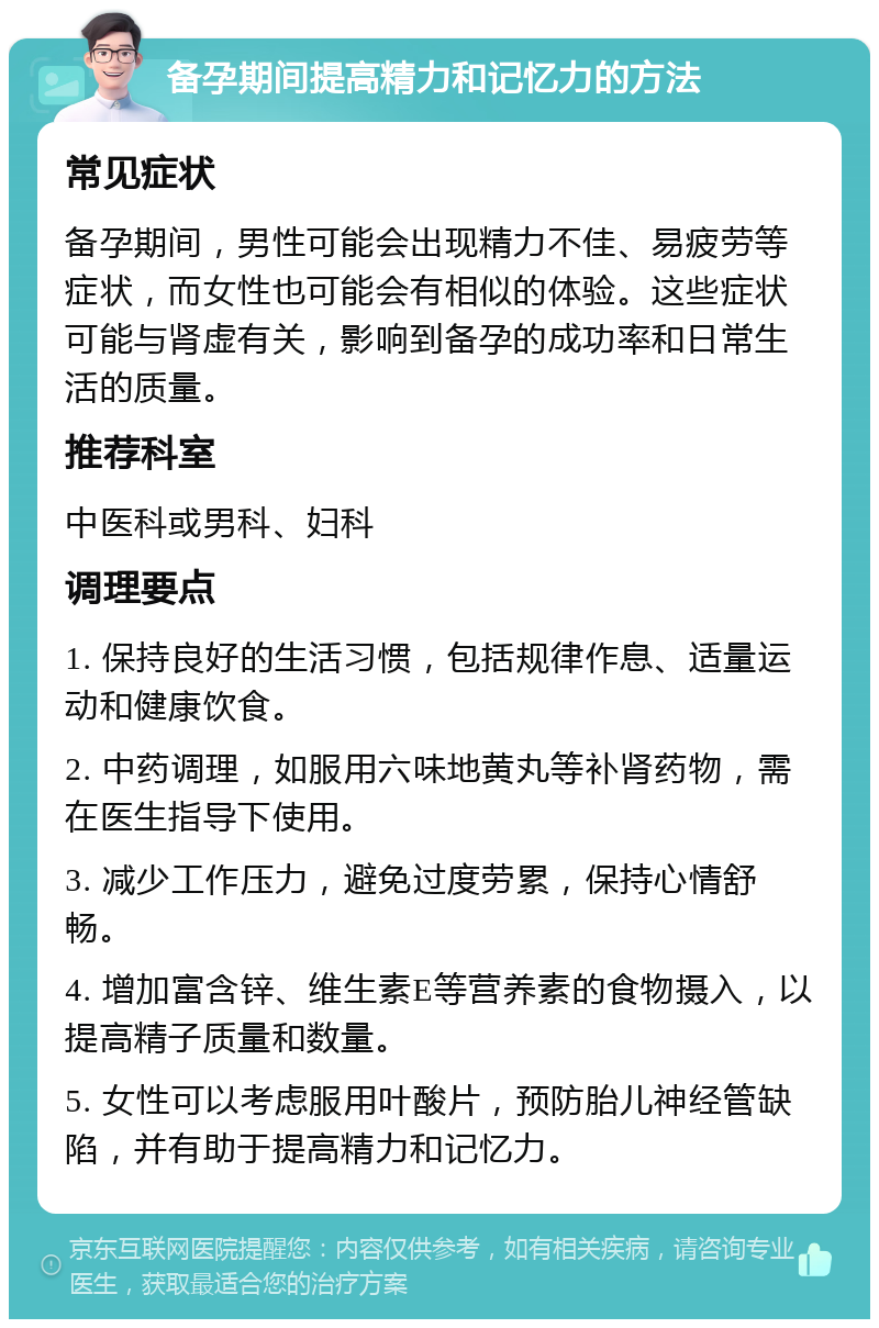 备孕期间提高精力和记忆力的方法 常见症状 备孕期间，男性可能会出现精力不佳、易疲劳等症状，而女性也可能会有相似的体验。这些症状可能与肾虚有关，影响到备孕的成功率和日常生活的质量。 推荐科室 中医科或男科、妇科 调理要点 1. 保持良好的生活习惯，包括规律作息、适量运动和健康饮食。 2. 中药调理，如服用六味地黄丸等补肾药物，需在医生指导下使用。 3. 减少工作压力，避免过度劳累，保持心情舒畅。 4. 增加富含锌、维生素E等营养素的食物摄入，以提高精子质量和数量。 5. 女性可以考虑服用叶酸片，预防胎儿神经管缺陷，并有助于提高精力和记忆力。