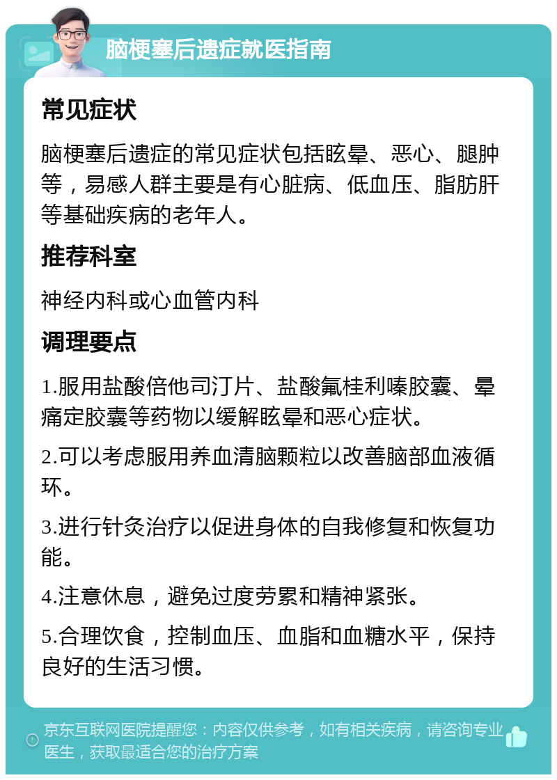 脑梗塞后遗症就医指南 常见症状 脑梗塞后遗症的常见症状包括眩晕、恶心、腿肿等，易感人群主要是有心脏病、低血压、脂肪肝等基础疾病的老年人。 推荐科室 神经内科或心血管内科 调理要点 1.服用盐酸倍他司汀片、盐酸氟桂利嗪胶囊、晕痛定胶囊等药物以缓解眩晕和恶心症状。 2.可以考虑服用养血清脑颗粒以改善脑部血液循环。 3.进行针灸治疗以促进身体的自我修复和恢复功能。 4.注意休息，避免过度劳累和精神紧张。 5.合理饮食，控制血压、血脂和血糖水平，保持良好的生活习惯。