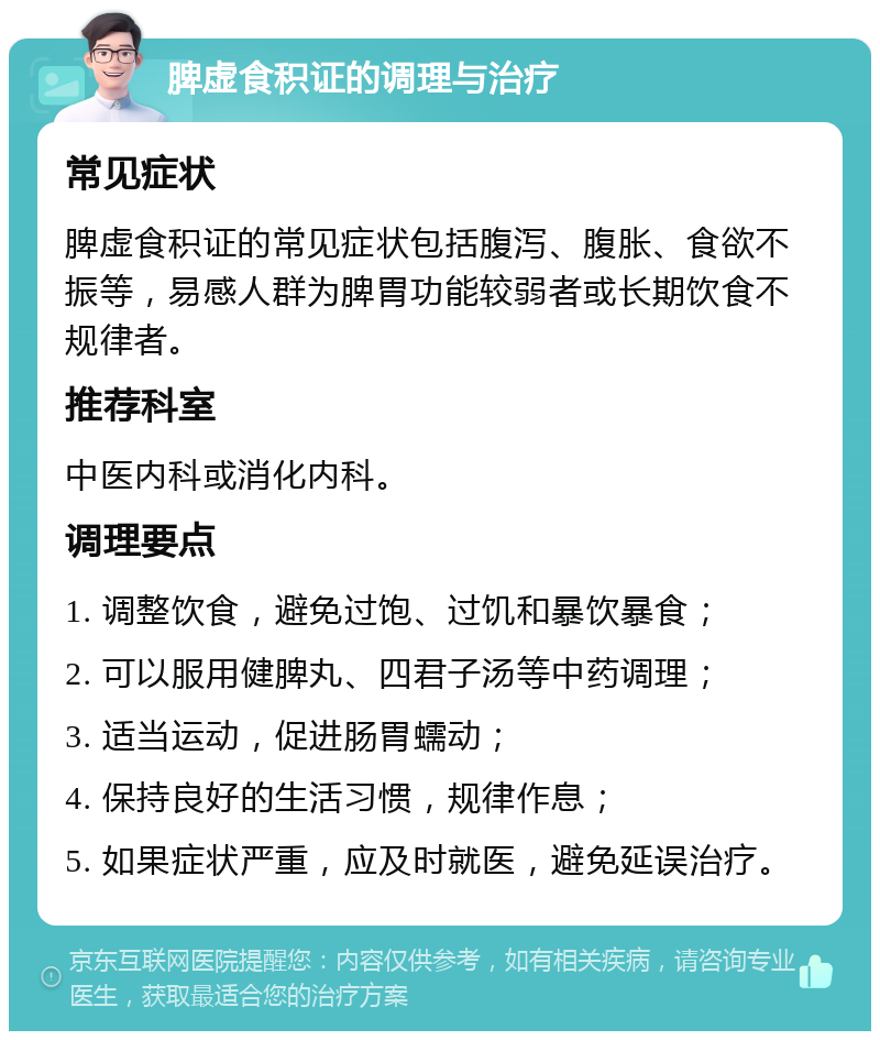 脾虚食积证的调理与治疗 常见症状 脾虚食积证的常见症状包括腹泻、腹胀、食欲不振等，易感人群为脾胃功能较弱者或长期饮食不规律者。 推荐科室 中医内科或消化内科。 调理要点 1. 调整饮食，避免过饱、过饥和暴饮暴食； 2. 可以服用健脾丸、四君子汤等中药调理； 3. 适当运动，促进肠胃蠕动； 4. 保持良好的生活习惯，规律作息； 5. 如果症状严重，应及时就医，避免延误治疗。