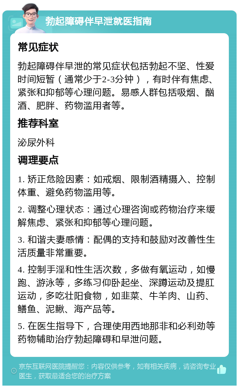 勃起障碍伴早泄就医指南 常见症状 勃起障碍伴早泄的常见症状包括勃起不坚、性爱时间短暂（通常少于2-3分钟），有时伴有焦虑、紧张和抑郁等心理问题。易感人群包括吸烟、酗酒、肥胖、药物滥用者等。 推荐科室 泌尿外科 调理要点 1. 矫正危险因素：如戒烟、限制酒精摄入、控制体重、避免药物滥用等。 2. 调整心理状态：通过心理咨询或药物治疗来缓解焦虑、紧张和抑郁等心理问题。 3. 和谐夫妻感情：配偶的支持和鼓励对改善性生活质量非常重要。 4. 控制手淫和性生活次数，多做有氧运动，如慢跑、游泳等，多练习仰卧起坐、深蹲运动及提肛运动，多吃壮阳食物，如韭菜、牛羊肉、山药、鳝鱼、泥鳅、海产品等。 5. 在医生指导下，合理使用西地那非和必利劲等药物辅助治疗勃起障碍和早泄问题。