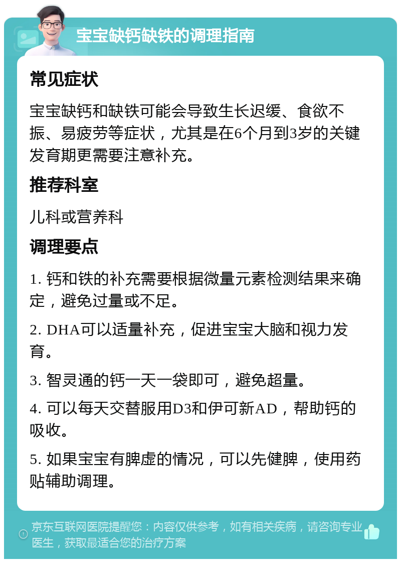 宝宝缺钙缺铁的调理指南 常见症状 宝宝缺钙和缺铁可能会导致生长迟缓、食欲不振、易疲劳等症状，尤其是在6个月到3岁的关键发育期更需要注意补充。 推荐科室 儿科或营养科 调理要点 1. 钙和铁的补充需要根据微量元素检测结果来确定，避免过量或不足。 2. DHA可以适量补充，促进宝宝大脑和视力发育。 3. 智灵通的钙一天一袋即可，避免超量。 4. 可以每天交替服用D3和伊可新AD，帮助钙的吸收。 5. 如果宝宝有脾虚的情况，可以先健脾，使用药贴辅助调理。