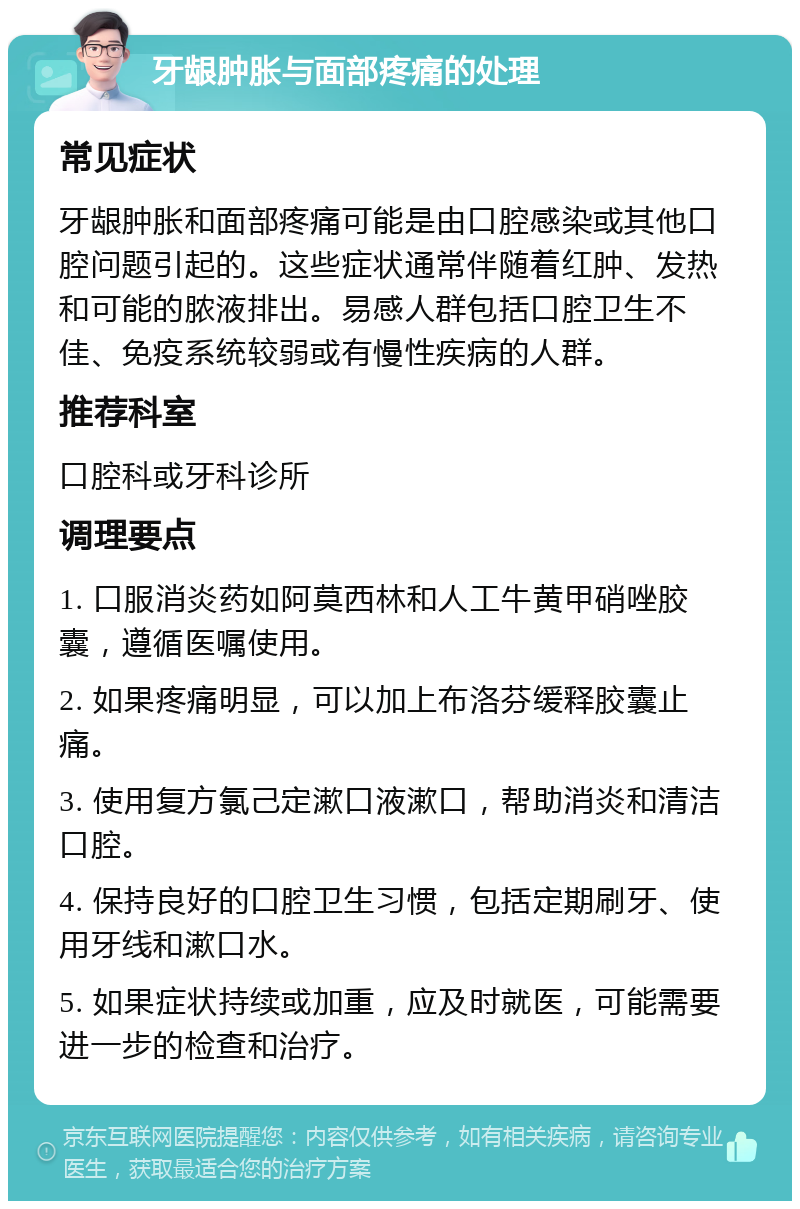 牙龈肿胀与面部疼痛的处理 常见症状 牙龈肿胀和面部疼痛可能是由口腔感染或其他口腔问题引起的。这些症状通常伴随着红肿、发热和可能的脓液排出。易感人群包括口腔卫生不佳、免疫系统较弱或有慢性疾病的人群。 推荐科室 口腔科或牙科诊所 调理要点 1. 口服消炎药如阿莫西林和人工牛黄甲硝唑胶囊，遵循医嘱使用。 2. 如果疼痛明显，可以加上布洛芬缓释胶囊止痛。 3. 使用复方氯己定漱口液漱口，帮助消炎和清洁口腔。 4. 保持良好的口腔卫生习惯，包括定期刷牙、使用牙线和漱口水。 5. 如果症状持续或加重，应及时就医，可能需要进一步的检查和治疗。