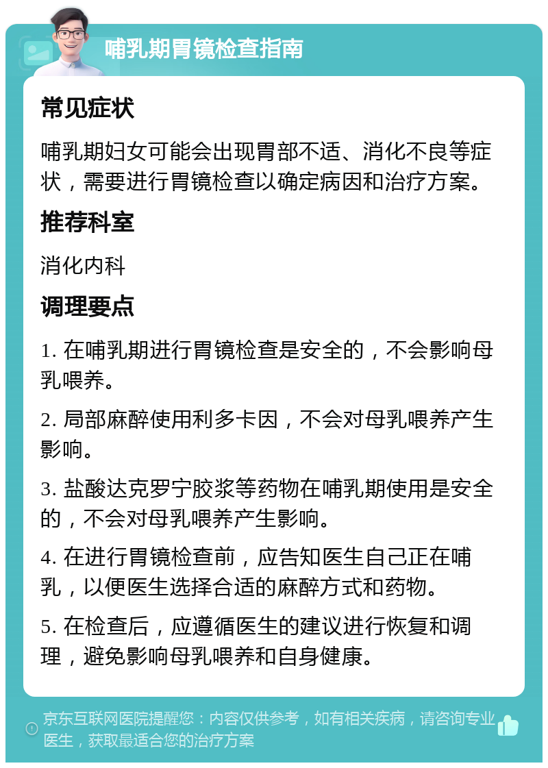 哺乳期胃镜检查指南 常见症状 哺乳期妇女可能会出现胃部不适、消化不良等症状，需要进行胃镜检查以确定病因和治疗方案。 推荐科室 消化内科 调理要点 1. 在哺乳期进行胃镜检查是安全的，不会影响母乳喂养。 2. 局部麻醉使用利多卡因，不会对母乳喂养产生影响。 3. 盐酸达克罗宁胶浆等药物在哺乳期使用是安全的，不会对母乳喂养产生影响。 4. 在进行胃镜检查前，应告知医生自己正在哺乳，以便医生选择合适的麻醉方式和药物。 5. 在检查后，应遵循医生的建议进行恢复和调理，避免影响母乳喂养和自身健康。