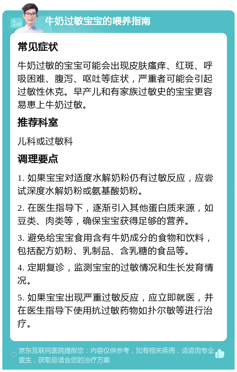 牛奶过敏宝宝的喂养指南 常见症状 牛奶过敏的宝宝可能会出现皮肤瘙痒、红斑、呼吸困难、腹泻、呕吐等症状，严重者可能会引起过敏性休克。早产儿和有家族过敏史的宝宝更容易患上牛奶过敏。 推荐科室 儿科或过敏科 调理要点 1. 如果宝宝对适度水解奶粉仍有过敏反应，应尝试深度水解奶粉或氨基酸奶粉。 2. 在医生指导下，逐渐引入其他蛋白质来源，如豆类、肉类等，确保宝宝获得足够的营养。 3. 避免给宝宝食用含有牛奶成分的食物和饮料，包括配方奶粉、乳制品、含乳糖的食品等。 4. 定期复诊，监测宝宝的过敏情况和生长发育情况。 5. 如果宝宝出现严重过敏反应，应立即就医，并在医生指导下使用抗过敏药物如扑尔敏等进行治疗。