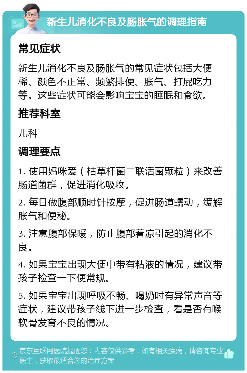 新生儿消化不良及肠胀气的调理指南 常见症状 新生儿消化不良及肠胀气的常见症状包括大便稀、颜色不正常、频繁排便、胀气、打屁吃力等。这些症状可能会影响宝宝的睡眠和食欲。 推荐科室 儿科 调理要点 1. 使用妈咪爱（枯草杆菌二联活菌颗粒）来改善肠道菌群，促进消化吸收。 2. 每日做腹部顺时针按摩，促进肠道蠕动，缓解胀气和便秘。 3. 注意腹部保暖，防止腹部着凉引起的消化不良。 4. 如果宝宝出现大便中带有粘液的情况，建议带孩子检查一下便常规。 5. 如果宝宝出现呼吸不畅、喝奶时有异常声音等症状，建议带孩子线下进一步检查，看是否有喉软骨发育不良的情况。