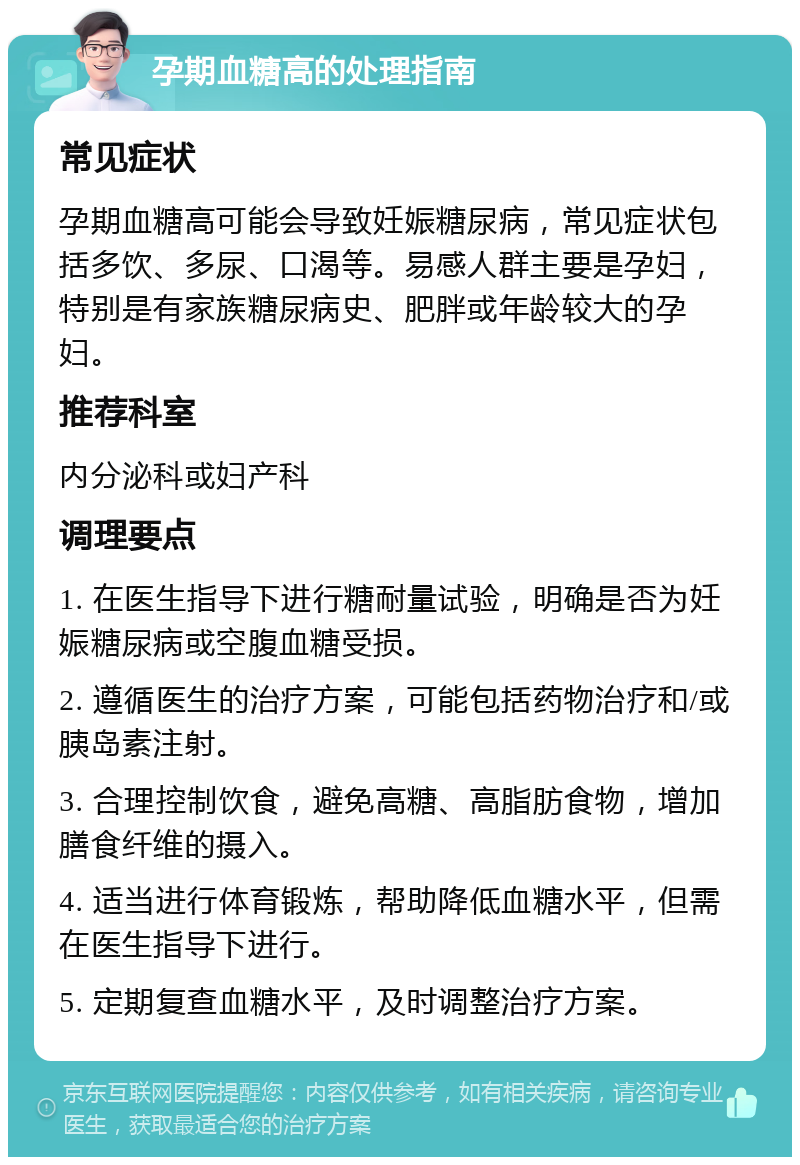 孕期血糖高的处理指南 常见症状 孕期血糖高可能会导致妊娠糖尿病，常见症状包括多饮、多尿、口渴等。易感人群主要是孕妇，特别是有家族糖尿病史、肥胖或年龄较大的孕妇。 推荐科室 内分泌科或妇产科 调理要点 1. 在医生指导下进行糖耐量试验，明确是否为妊娠糖尿病或空腹血糖受损。 2. 遵循医生的治疗方案，可能包括药物治疗和/或胰岛素注射。 3. 合理控制饮食，避免高糖、高脂肪食物，增加膳食纤维的摄入。 4. 适当进行体育锻炼，帮助降低血糖水平，但需在医生指导下进行。 5. 定期复查血糖水平，及时调整治疗方案。