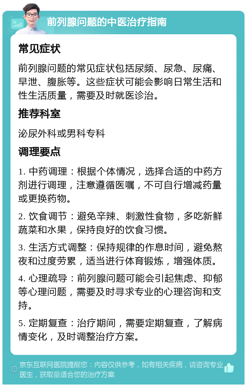 前列腺问题的中医治疗指南 常见症状 前列腺问题的常见症状包括尿频、尿急、尿痛、早泄、腹胀等。这些症状可能会影响日常生活和性生活质量，需要及时就医诊治。 推荐科室 泌尿外科或男科专科 调理要点 1. 中药调理：根据个体情况，选择合适的中药方剂进行调理，注意遵循医嘱，不可自行增减药量或更换药物。 2. 饮食调节：避免辛辣、刺激性食物，多吃新鲜蔬菜和水果，保持良好的饮食习惯。 3. 生活方式调整：保持规律的作息时间，避免熬夜和过度劳累，适当进行体育锻炼，增强体质。 4. 心理疏导：前列腺问题可能会引起焦虑、抑郁等心理问题，需要及时寻求专业的心理咨询和支持。 5. 定期复查：治疗期间，需要定期复查，了解病情变化，及时调整治疗方案。