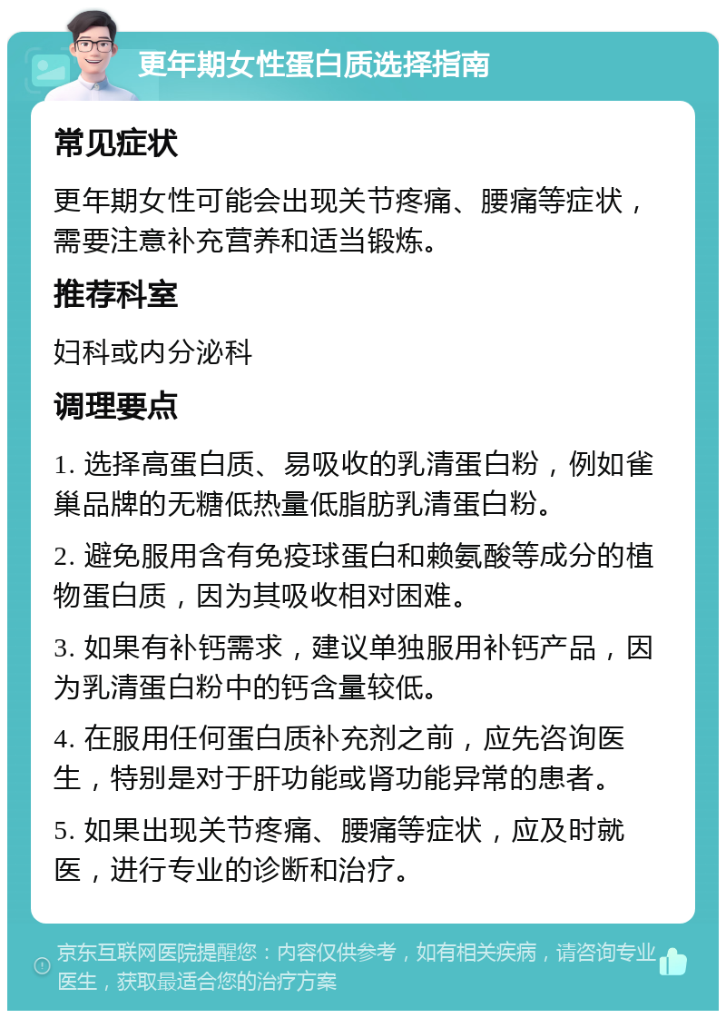 更年期女性蛋白质选择指南 常见症状 更年期女性可能会出现关节疼痛、腰痛等症状，需要注意补充营养和适当锻炼。 推荐科室 妇科或内分泌科 调理要点 1. 选择高蛋白质、易吸收的乳清蛋白粉，例如雀巢品牌的无糖低热量低脂肪乳清蛋白粉。 2. 避免服用含有免疫球蛋白和赖氨酸等成分的植物蛋白质，因为其吸收相对困难。 3. 如果有补钙需求，建议单独服用补钙产品，因为乳清蛋白粉中的钙含量较低。 4. 在服用任何蛋白质补充剂之前，应先咨询医生，特别是对于肝功能或肾功能异常的患者。 5. 如果出现关节疼痛、腰痛等症状，应及时就医，进行专业的诊断和治疗。