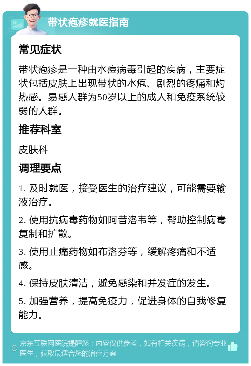 带状疱疹就医指南 常见症状 带状疱疹是一种由水痘病毒引起的疾病，主要症状包括皮肤上出现带状的水疱、剧烈的疼痛和灼热感。易感人群为50岁以上的成人和免疫系统较弱的人群。 推荐科室 皮肤科 调理要点 1. 及时就医，接受医生的治疗建议，可能需要输液治疗。 2. 使用抗病毒药物如阿昔洛韦等，帮助控制病毒复制和扩散。 3. 使用止痛药物如布洛芬等，缓解疼痛和不适感。 4. 保持皮肤清洁，避免感染和并发症的发生。 5. 加强营养，提高免疫力，促进身体的自我修复能力。