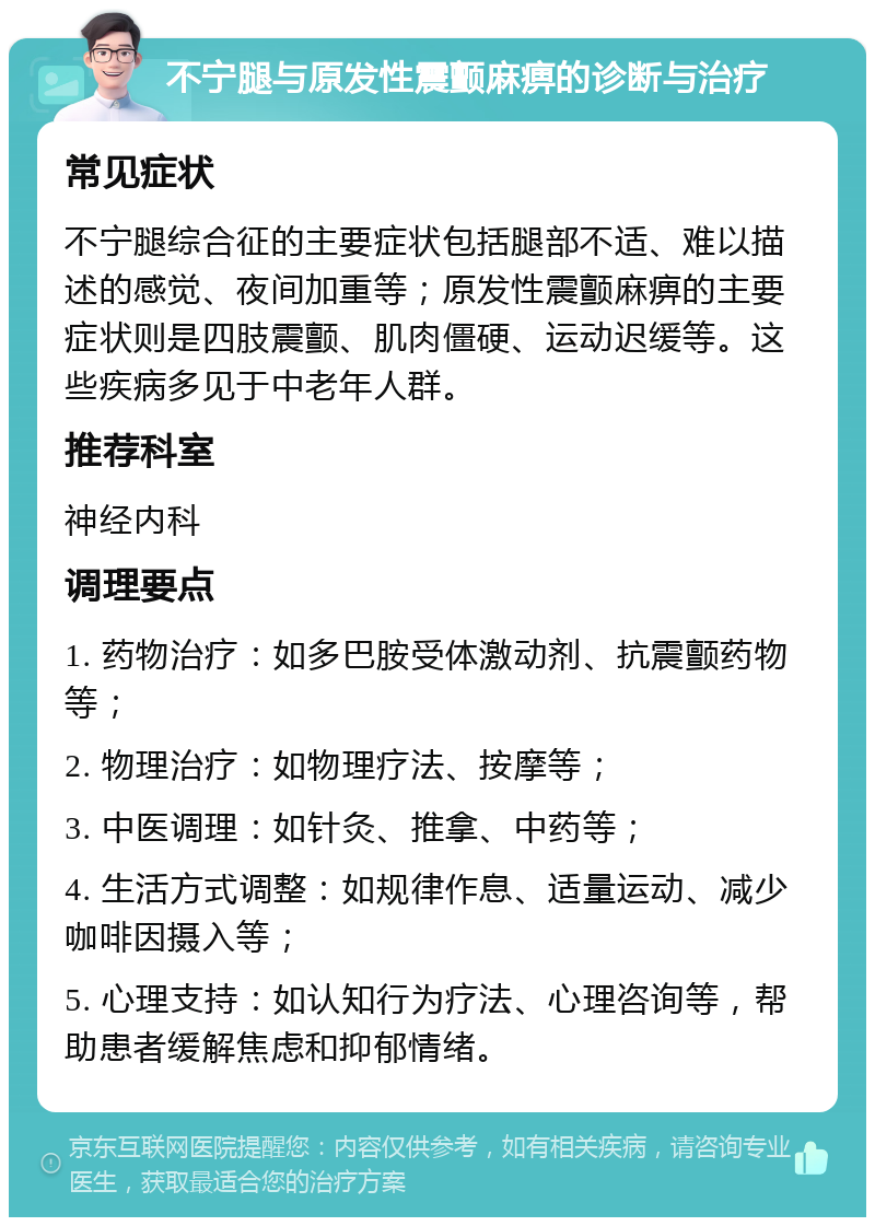 不宁腿与原发性震颤麻痹的诊断与治疗 常见症状 不宁腿综合征的主要症状包括腿部不适、难以描述的感觉、夜间加重等；原发性震颤麻痹的主要症状则是四肢震颤、肌肉僵硬、运动迟缓等。这些疾病多见于中老年人群。 推荐科室 神经内科 调理要点 1. 药物治疗：如多巴胺受体激动剂、抗震颤药物等； 2. 物理治疗：如物理疗法、按摩等； 3. 中医调理：如针灸、推拿、中药等； 4. 生活方式调整：如规律作息、适量运动、减少咖啡因摄入等； 5. 心理支持：如认知行为疗法、心理咨询等，帮助患者缓解焦虑和抑郁情绪。