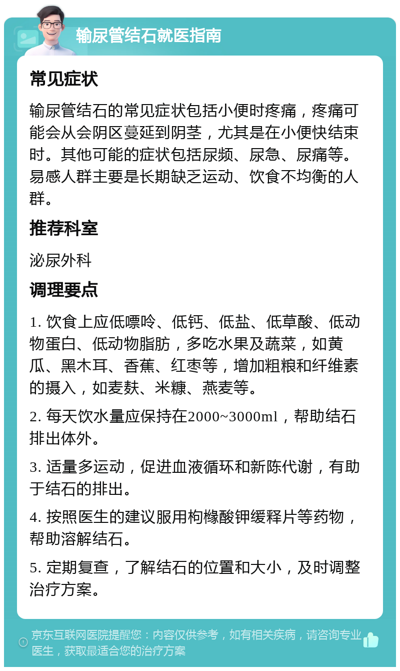 输尿管结石就医指南 常见症状 输尿管结石的常见症状包括小便时疼痛，疼痛可能会从会阴区蔓延到阴茎，尤其是在小便快结束时。其他可能的症状包括尿频、尿急、尿痛等。易感人群主要是长期缺乏运动、饮食不均衡的人群。 推荐科室 泌尿外科 调理要点 1. 饮食上应低嘌呤、低钙、低盐、低草酸、低动物蛋白、低动物脂肪，多吃水果及蔬菜，如黄瓜、黑木耳、香蕉、红枣等，增加粗粮和纤维素的摄入，如麦麸、米糠、燕麦等。 2. 每天饮水量应保持在2000~3000ml，帮助结石排出体外。 3. 适量多运动，促进血液循环和新陈代谢，有助于结石的排出。 4. 按照医生的建议服用枸橼酸钾缓释片等药物，帮助溶解结石。 5. 定期复查，了解结石的位置和大小，及时调整治疗方案。