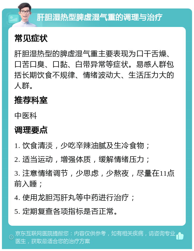 肝胆湿热型脾虚湿气重的调理与治疗 常见症状 肝胆湿热型的脾虚湿气重主要表现为口干舌燥、口苦口臭、口黏、白带异常等症状。易感人群包括长期饮食不规律、情绪波动大、生活压力大的人群。 推荐科室 中医科 调理要点 1. 饮食清淡，少吃辛辣油腻及生冷食物； 2. 适当运动，增强体质，缓解情绪压力； 3. 注意情绪调节，少思虑，少熬夜，尽量在11点前入睡； 4. 使用龙胆泻肝丸等中药进行治疗； 5. 定期复查各项指标是否正常。