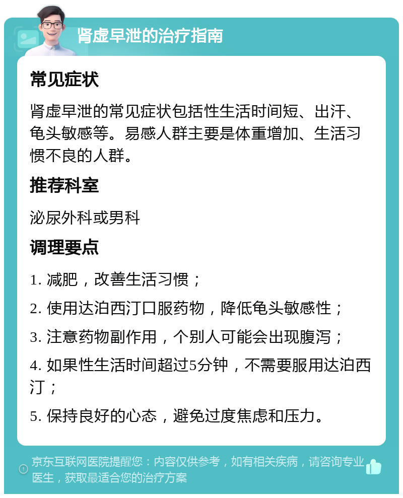 肾虚早泄的治疗指南 常见症状 肾虚早泄的常见症状包括性生活时间短、出汗、龟头敏感等。易感人群主要是体重增加、生活习惯不良的人群。 推荐科室 泌尿外科或男科 调理要点 1. 减肥，改善生活习惯； 2. 使用达泊西汀口服药物，降低龟头敏感性； 3. 注意药物副作用，个别人可能会出现腹泻； 4. 如果性生活时间超过5分钟，不需要服用达泊西汀； 5. 保持良好的心态，避免过度焦虑和压力。