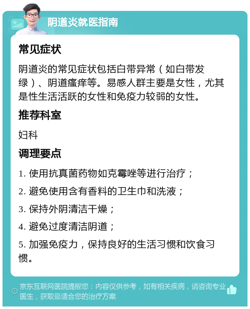 阴道炎就医指南 常见症状 阴道炎的常见症状包括白带异常（如白带发绿）、阴道瘙痒等。易感人群主要是女性，尤其是性生活活跃的女性和免疫力较弱的女性。 推荐科室 妇科 调理要点 1. 使用抗真菌药物如克霉唑等进行治疗； 2. 避免使用含有香料的卫生巾和洗液； 3. 保持外阴清洁干燥； 4. 避免过度清洁阴道； 5. 加强免疫力，保持良好的生活习惯和饮食习惯。