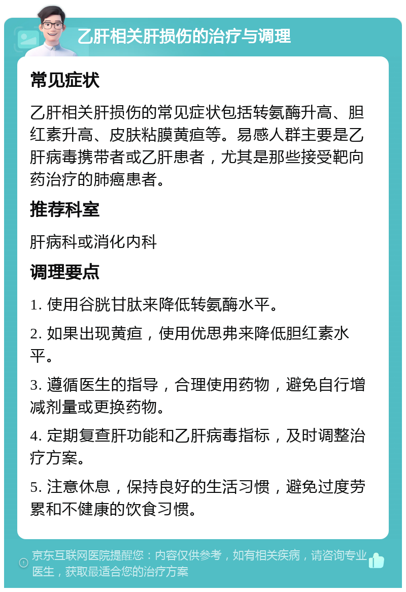 乙肝相关肝损伤的治疗与调理 常见症状 乙肝相关肝损伤的常见症状包括转氨酶升高、胆红素升高、皮肤粘膜黄疸等。易感人群主要是乙肝病毒携带者或乙肝患者，尤其是那些接受靶向药治疗的肺癌患者。 推荐科室 肝病科或消化内科 调理要点 1. 使用谷胱甘肽来降低转氨酶水平。 2. 如果出现黄疸，使用优思弗来降低胆红素水平。 3. 遵循医生的指导，合理使用药物，避免自行增减剂量或更换药物。 4. 定期复查肝功能和乙肝病毒指标，及时调整治疗方案。 5. 注意休息，保持良好的生活习惯，避免过度劳累和不健康的饮食习惯。