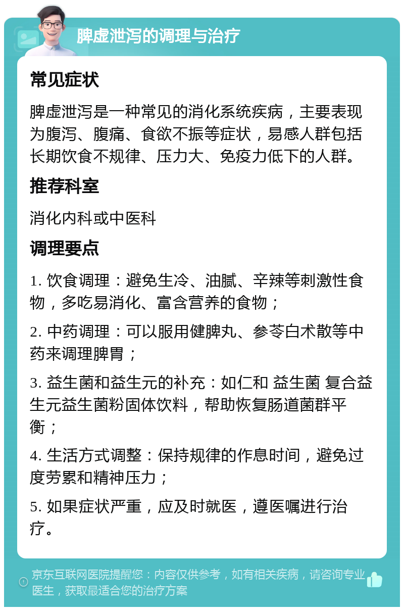 脾虚泄泻的调理与治疗 常见症状 脾虚泄泻是一种常见的消化系统疾病，主要表现为腹泻、腹痛、食欲不振等症状，易感人群包括长期饮食不规律、压力大、免疫力低下的人群。 推荐科室 消化内科或中医科 调理要点 1. 饮食调理：避免生冷、油腻、辛辣等刺激性食物，多吃易消化、富含营养的食物； 2. 中药调理：可以服用健脾丸、参苓白术散等中药来调理脾胃； 3. 益生菌和益生元的补充：如仁和 益生菌 复合益生元益生菌粉固体饮料，帮助恢复肠道菌群平衡； 4. 生活方式调整：保持规律的作息时间，避免过度劳累和精神压力； 5. 如果症状严重，应及时就医，遵医嘱进行治疗。