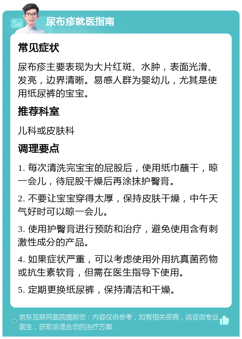 尿布疹就医指南 常见症状 尿布疹主要表现为大片红斑、水肿，表面光滑、发亮，边界清晰。易感人群为婴幼儿，尤其是使用纸尿裤的宝宝。 推荐科室 儿科或皮肤科 调理要点 1. 每次清洗完宝宝的屁股后，使用纸巾蘸干，晾一会儿，待屁股干燥后再涂抹护臀膏。 2. 不要让宝宝穿得太厚，保持皮肤干燥，中午天气好时可以晾一会儿。 3. 使用护臀膏进行预防和治疗，避免使用含有刺激性成分的产品。 4. 如果症状严重，可以考虑使用外用抗真菌药物或抗生素软膏，但需在医生指导下使用。 5. 定期更换纸尿裤，保持清洁和干燥。