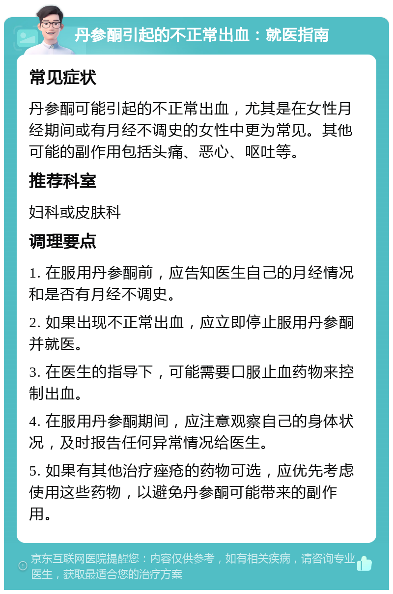 丹参酮引起的不正常出血：就医指南 常见症状 丹参酮可能引起的不正常出血，尤其是在女性月经期间或有月经不调史的女性中更为常见。其他可能的副作用包括头痛、恶心、呕吐等。 推荐科室 妇科或皮肤科 调理要点 1. 在服用丹参酮前，应告知医生自己的月经情况和是否有月经不调史。 2. 如果出现不正常出血，应立即停止服用丹参酮并就医。 3. 在医生的指导下，可能需要口服止血药物来控制出血。 4. 在服用丹参酮期间，应注意观察自己的身体状况，及时报告任何异常情况给医生。 5. 如果有其他治疗痤疮的药物可选，应优先考虑使用这些药物，以避免丹参酮可能带来的副作用。