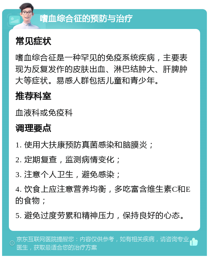 嗜血综合征的预防与治疗 常见症状 嗜血综合征是一种罕见的免疫系统疾病，主要表现为反复发作的皮肤出血、淋巴结肿大、肝脾肿大等症状。易感人群包括儿童和青少年。 推荐科室 血液科或免疫科 调理要点 1. 使用大扶康预防真菌感染和脑膜炎； 2. 定期复查，监测病情变化； 3. 注意个人卫生，避免感染； 4. 饮食上应注意营养均衡，多吃富含维生素C和E的食物； 5. 避免过度劳累和精神压力，保持良好的心态。