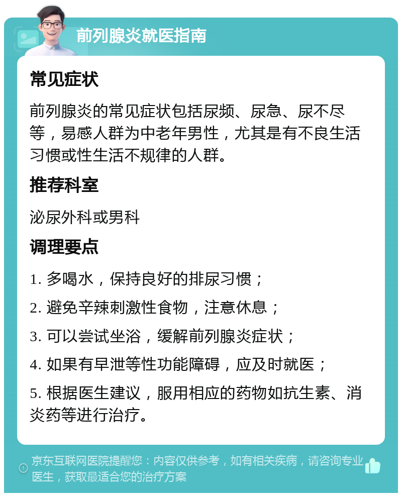 前列腺炎就医指南 常见症状 前列腺炎的常见症状包括尿频、尿急、尿不尽等，易感人群为中老年男性，尤其是有不良生活习惯或性生活不规律的人群。 推荐科室 泌尿外科或男科 调理要点 1. 多喝水，保持良好的排尿习惯； 2. 避免辛辣刺激性食物，注意休息； 3. 可以尝试坐浴，缓解前列腺炎症状； 4. 如果有早泄等性功能障碍，应及时就医； 5. 根据医生建议，服用相应的药物如抗生素、消炎药等进行治疗。