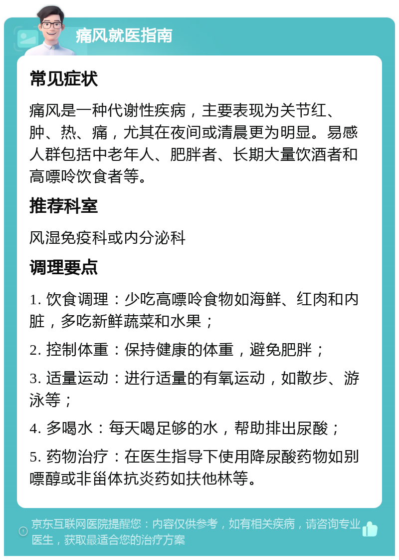 痛风就医指南 常见症状 痛风是一种代谢性疾病，主要表现为关节红、肿、热、痛，尤其在夜间或清晨更为明显。易感人群包括中老年人、肥胖者、长期大量饮酒者和高嘌呤饮食者等。 推荐科室 风湿免疫科或内分泌科 调理要点 1. 饮食调理：少吃高嘌呤食物如海鲜、红肉和内脏，多吃新鲜蔬菜和水果； 2. 控制体重：保持健康的体重，避免肥胖； 3. 适量运动：进行适量的有氧运动，如散步、游泳等； 4. 多喝水：每天喝足够的水，帮助排出尿酸； 5. 药物治疗：在医生指导下使用降尿酸药物如别嘌醇或非甾体抗炎药如扶他林等。