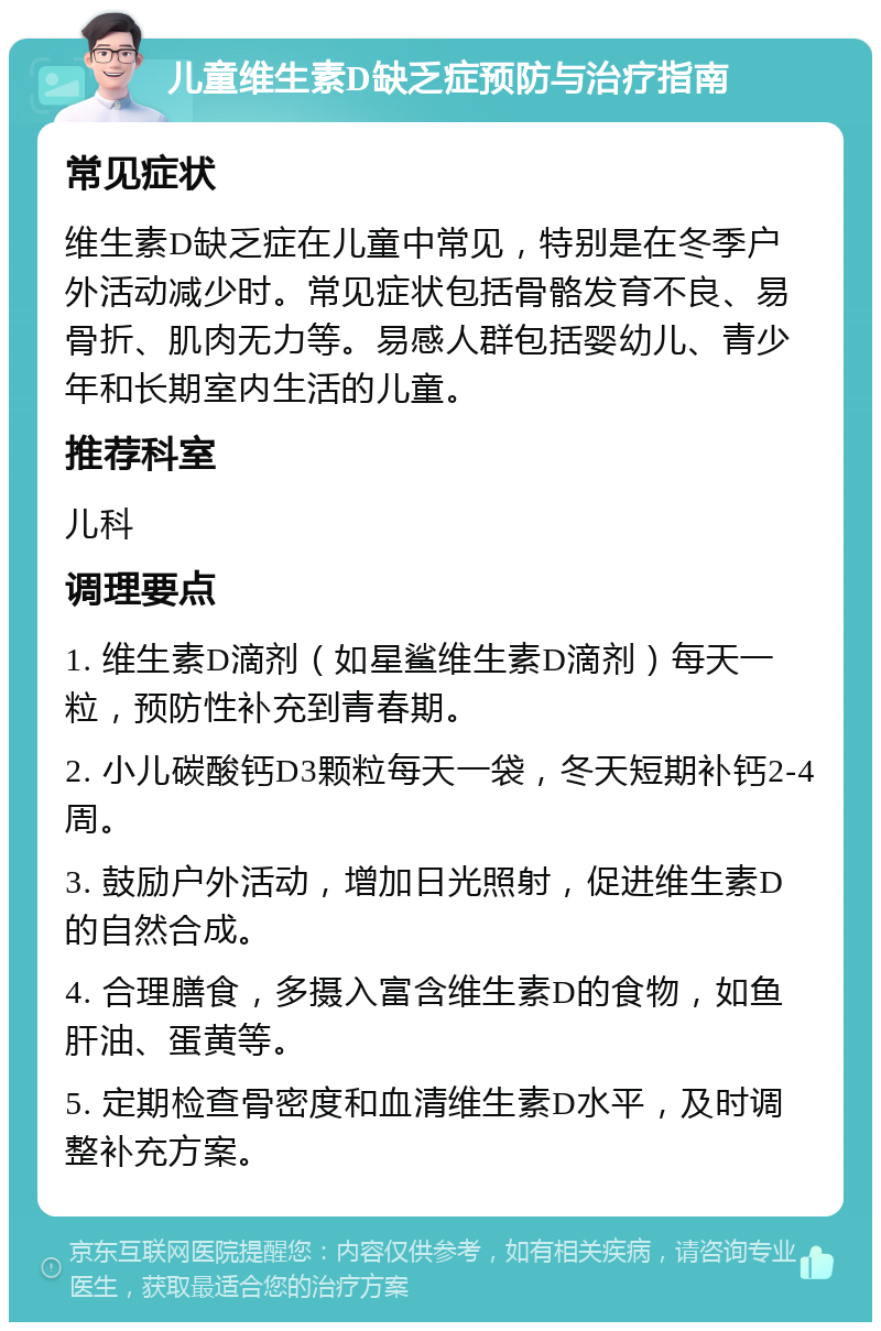 儿童维生素D缺乏症预防与治疗指南 常见症状 维生素D缺乏症在儿童中常见，特别是在冬季户外活动减少时。常见症状包括骨骼发育不良、易骨折、肌肉无力等。易感人群包括婴幼儿、青少年和长期室内生活的儿童。 推荐科室 儿科 调理要点 1. 维生素D滴剂（如星鲨维生素D滴剂）每天一粒，预防性补充到青春期。 2. 小儿碳酸钙D3颗粒每天一袋，冬天短期补钙2-4周。 3. 鼓励户外活动，增加日光照射，促进维生素D的自然合成。 4. 合理膳食，多摄入富含维生素D的食物，如鱼肝油、蛋黄等。 5. 定期检查骨密度和血清维生素D水平，及时调整补充方案。