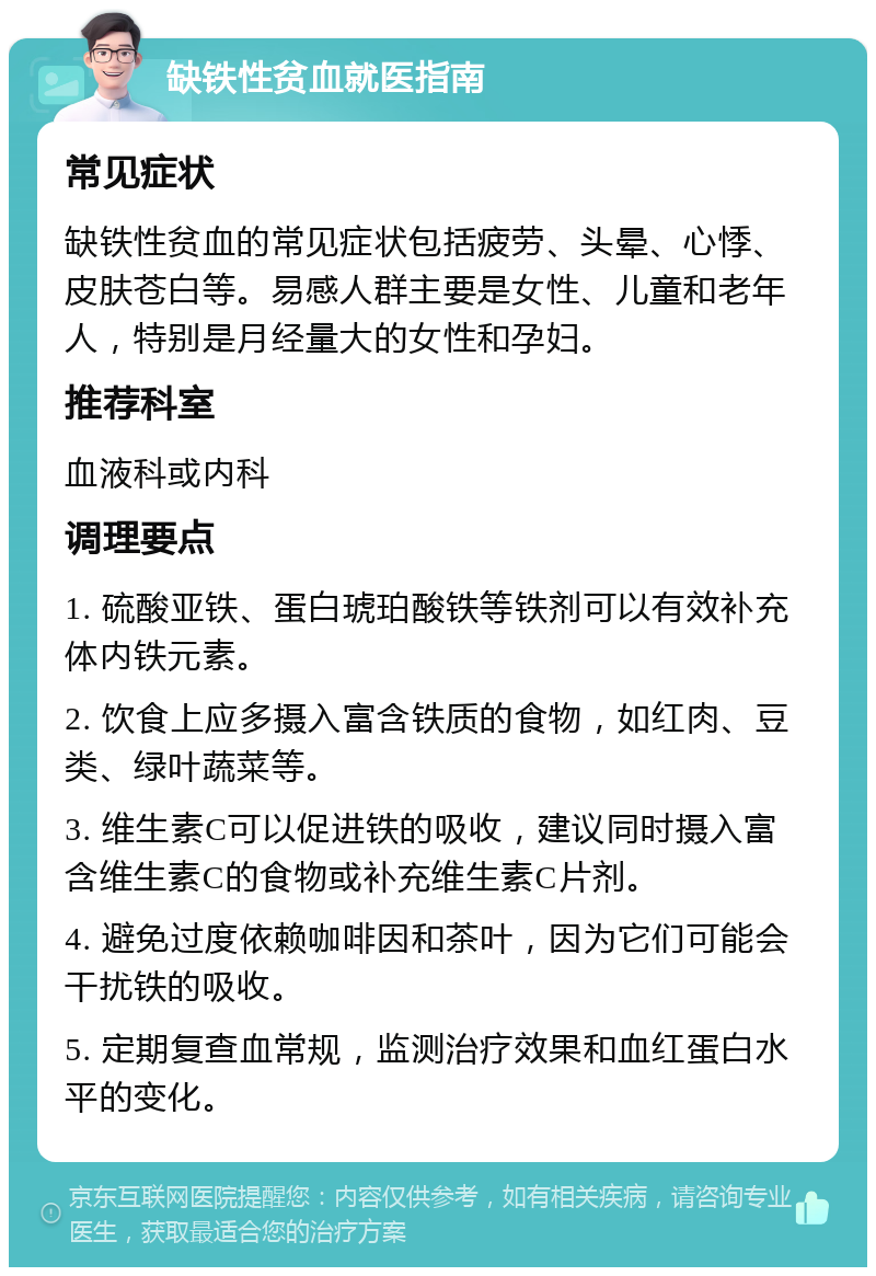 缺铁性贫血就医指南 常见症状 缺铁性贫血的常见症状包括疲劳、头晕、心悸、皮肤苍白等。易感人群主要是女性、儿童和老年人，特别是月经量大的女性和孕妇。 推荐科室 血液科或内科 调理要点 1. 硫酸亚铁、蛋白琥珀酸铁等铁剂可以有效补充体内铁元素。 2. 饮食上应多摄入富含铁质的食物，如红肉、豆类、绿叶蔬菜等。 3. 维生素C可以促进铁的吸收，建议同时摄入富含维生素C的食物或补充维生素C片剂。 4. 避免过度依赖咖啡因和茶叶，因为它们可能会干扰铁的吸收。 5. 定期复查血常规，监测治疗效果和血红蛋白水平的变化。