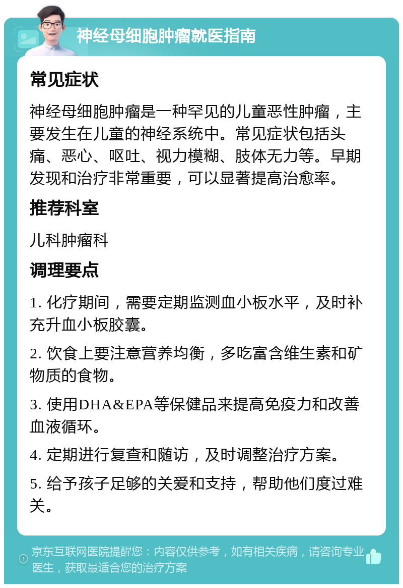 神经母细胞肿瘤就医指南 常见症状 神经母细胞肿瘤是一种罕见的儿童恶性肿瘤，主要发生在儿童的神经系统中。常见症状包括头痛、恶心、呕吐、视力模糊、肢体无力等。早期发现和治疗非常重要，可以显著提高治愈率。 推荐科室 儿科肿瘤科 调理要点 1. 化疗期间，需要定期监测血小板水平，及时补充升血小板胶囊。 2. 饮食上要注意营养均衡，多吃富含维生素和矿物质的食物。 3. 使用DHA&EPA等保健品来提高免疫力和改善血液循环。 4. 定期进行复查和随访，及时调整治疗方案。 5. 给予孩子足够的关爱和支持，帮助他们度过难关。