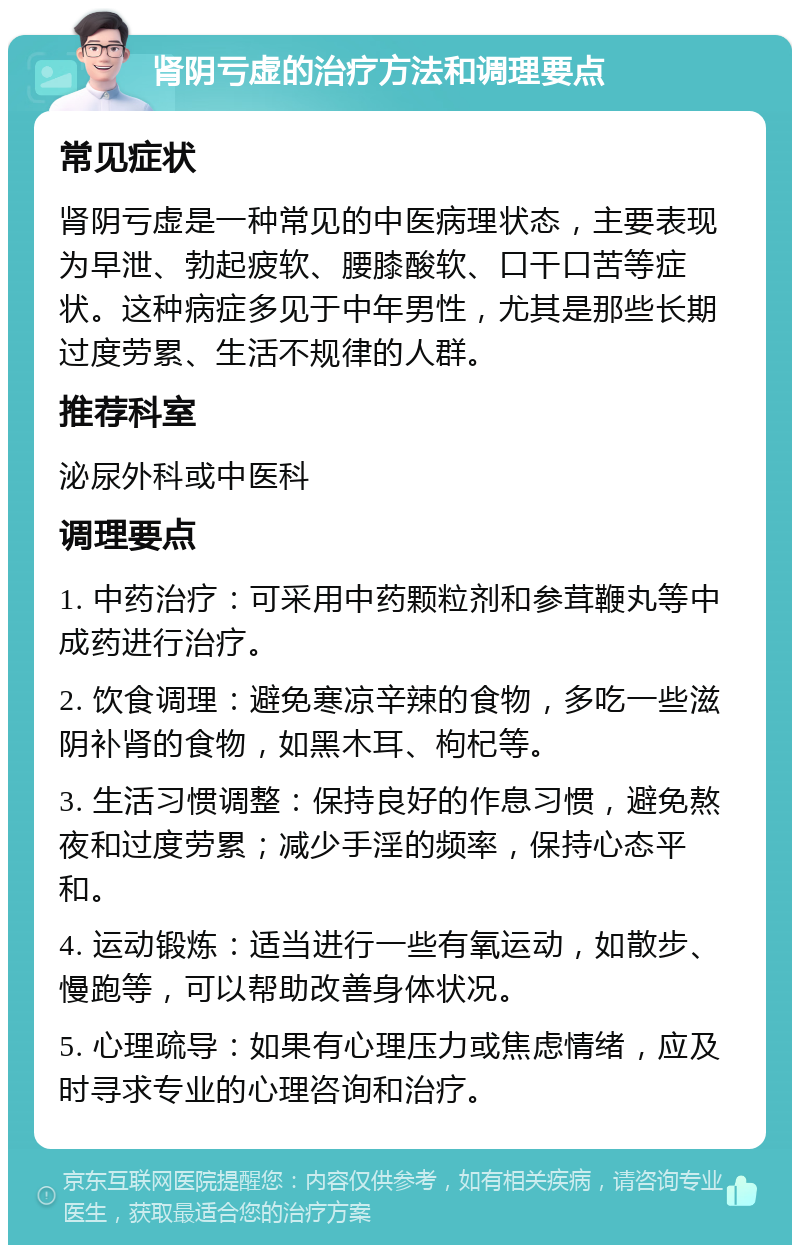 肾阴亏虚的治疗方法和调理要点 常见症状 肾阴亏虚是一种常见的中医病理状态，主要表现为早泄、勃起疲软、腰膝酸软、口干口苦等症状。这种病症多见于中年男性，尤其是那些长期过度劳累、生活不规律的人群。 推荐科室 泌尿外科或中医科 调理要点 1. 中药治疗：可采用中药颗粒剂和参茸鞭丸等中成药进行治疗。 2. 饮食调理：避免寒凉辛辣的食物，多吃一些滋阴补肾的食物，如黑木耳、枸杞等。 3. 生活习惯调整：保持良好的作息习惯，避免熬夜和过度劳累；减少手淫的频率，保持心态平和。 4. 运动锻炼：适当进行一些有氧运动，如散步、慢跑等，可以帮助改善身体状况。 5. 心理疏导：如果有心理压力或焦虑情绪，应及时寻求专业的心理咨询和治疗。