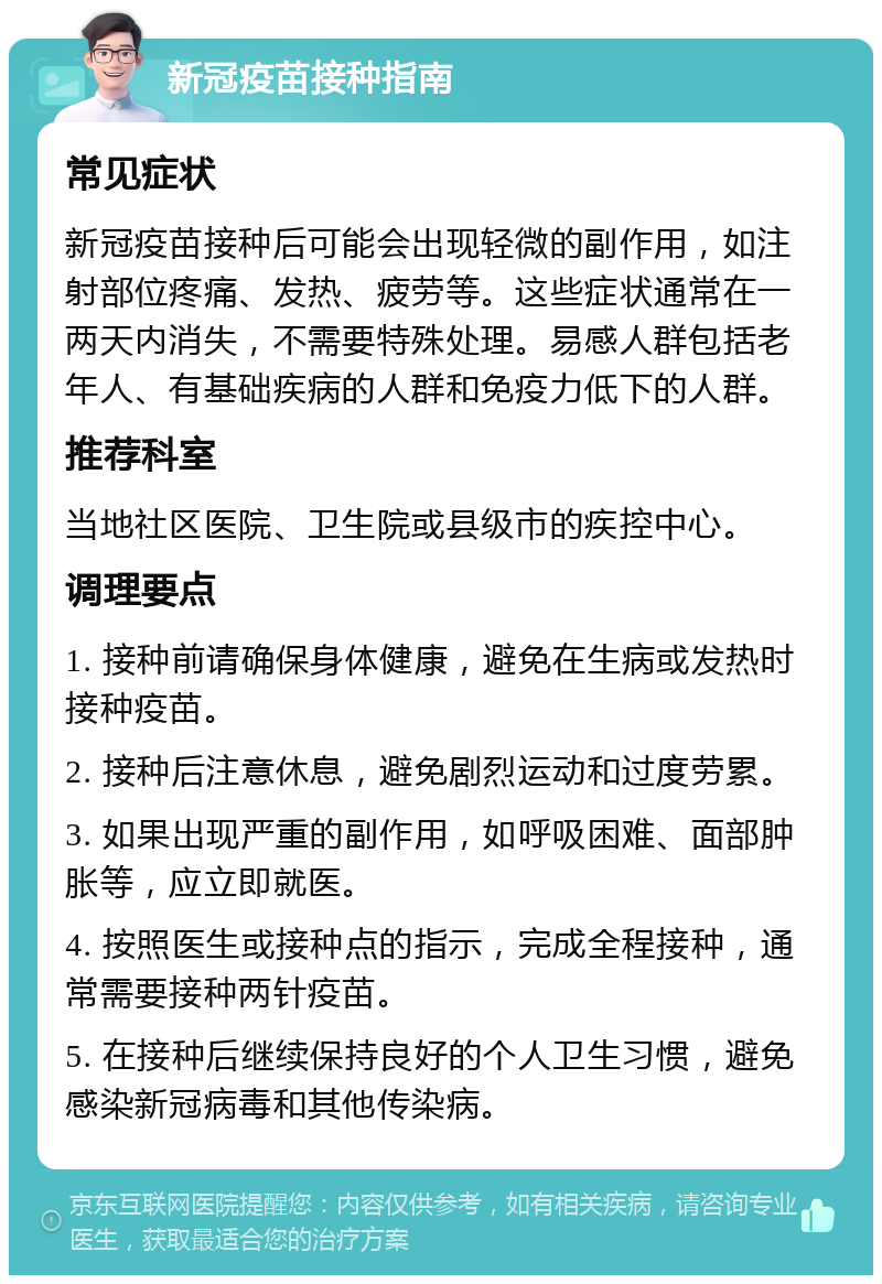 新冠疫苗接种指南 常见症状 新冠疫苗接种后可能会出现轻微的副作用，如注射部位疼痛、发热、疲劳等。这些症状通常在一两天内消失，不需要特殊处理。易感人群包括老年人、有基础疾病的人群和免疫力低下的人群。 推荐科室 当地社区医院、卫生院或县级市的疾控中心。 调理要点 1. 接种前请确保身体健康，避免在生病或发热时接种疫苗。 2. 接种后注意休息，避免剧烈运动和过度劳累。 3. 如果出现严重的副作用，如呼吸困难、面部肿胀等，应立即就医。 4. 按照医生或接种点的指示，完成全程接种，通常需要接种两针疫苗。 5. 在接种后继续保持良好的个人卫生习惯，避免感染新冠病毒和其他传染病。