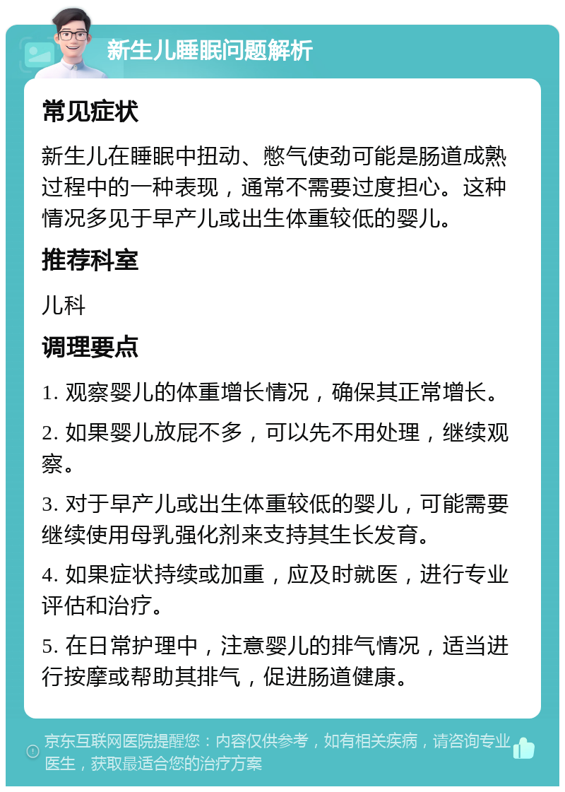 新生儿睡眠问题解析 常见症状 新生儿在睡眠中扭动、憋气使劲可能是肠道成熟过程中的一种表现，通常不需要过度担心。这种情况多见于早产儿或出生体重较低的婴儿。 推荐科室 儿科 调理要点 1. 观察婴儿的体重增长情况，确保其正常增长。 2. 如果婴儿放屁不多，可以先不用处理，继续观察。 3. 对于早产儿或出生体重较低的婴儿，可能需要继续使用母乳强化剂来支持其生长发育。 4. 如果症状持续或加重，应及时就医，进行专业评估和治疗。 5. 在日常护理中，注意婴儿的排气情况，适当进行按摩或帮助其排气，促进肠道健康。