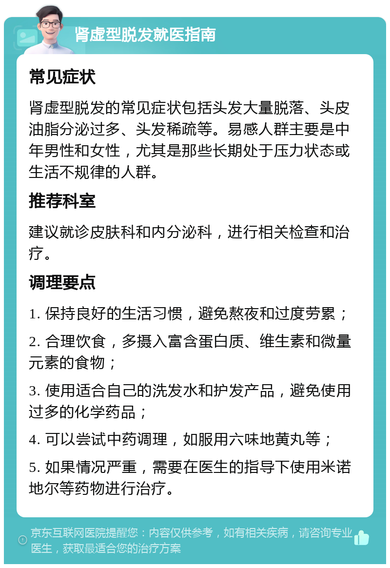 肾虚型脱发就医指南 常见症状 肾虚型脱发的常见症状包括头发大量脱落、头皮油脂分泌过多、头发稀疏等。易感人群主要是中年男性和女性，尤其是那些长期处于压力状态或生活不规律的人群。 推荐科室 建议就诊皮肤科和内分泌科，进行相关检查和治疗。 调理要点 1. 保持良好的生活习惯，避免熬夜和过度劳累； 2. 合理饮食，多摄入富含蛋白质、维生素和微量元素的食物； 3. 使用适合自己的洗发水和护发产品，避免使用过多的化学药品； 4. 可以尝试中药调理，如服用六味地黄丸等； 5. 如果情况严重，需要在医生的指导下使用米诺地尔等药物进行治疗。