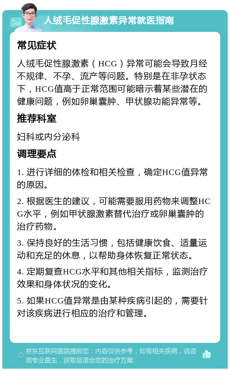 人绒毛促性腺激素异常就医指南 常见症状 人绒毛促性腺激素（HCG）异常可能会导致月经不规律、不孕、流产等问题。特别是在非孕状态下，HCG值高于正常范围可能暗示着某些潜在的健康问题，例如卵巢囊肿、甲状腺功能异常等。 推荐科室 妇科或内分泌科 调理要点 1. 进行详细的体检和相关检查，确定HCG值异常的原因。 2. 根据医生的建议，可能需要服用药物来调整HCG水平，例如甲状腺激素替代治疗或卵巢囊肿的治疗药物。 3. 保持良好的生活习惯，包括健康饮食、适量运动和充足的休息，以帮助身体恢复正常状态。 4. 定期复查HCG水平和其他相关指标，监测治疗效果和身体状况的变化。 5. 如果HCG值异常是由某种疾病引起的，需要针对该疾病进行相应的治疗和管理。