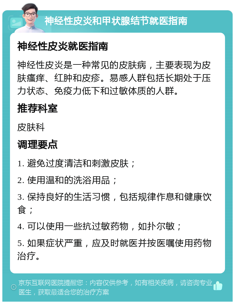 神经性皮炎和甲状腺结节就医指南 神经性皮炎就医指南 神经性皮炎是一种常见的皮肤病，主要表现为皮肤瘙痒、红肿和皮疹。易感人群包括长期处于压力状态、免疫力低下和过敏体质的人群。 推荐科室 皮肤科 调理要点 1. 避免过度清洁和刺激皮肤； 2. 使用温和的洗浴用品； 3. 保持良好的生活习惯，包括规律作息和健康饮食； 4. 可以使用一些抗过敏药物，如扑尔敏； 5. 如果症状严重，应及时就医并按医嘱使用药物治疗。