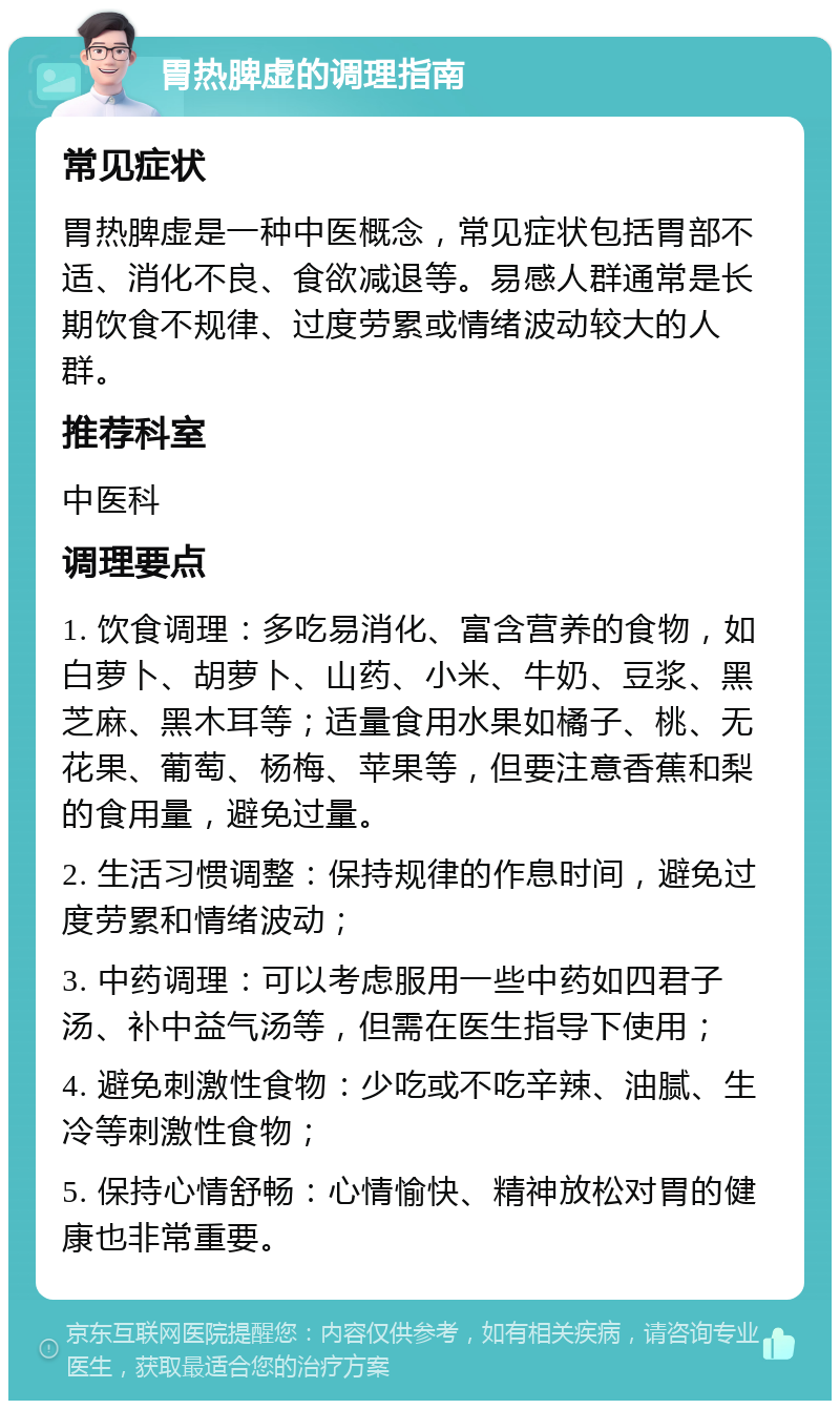 胃热脾虚的调理指南 常见症状 胃热脾虚是一种中医概念，常见症状包括胃部不适、消化不良、食欲减退等。易感人群通常是长期饮食不规律、过度劳累或情绪波动较大的人群。 推荐科室 中医科 调理要点 1. 饮食调理：多吃易消化、富含营养的食物，如白萝卜、胡萝卜、山药、小米、牛奶、豆浆、黑芝麻、黑木耳等；适量食用水果如橘子、桃、无花果、葡萄、杨梅、苹果等，但要注意香蕉和梨的食用量，避免过量。 2. 生活习惯调整：保持规律的作息时间，避免过度劳累和情绪波动； 3. 中药调理：可以考虑服用一些中药如四君子汤、补中益气汤等，但需在医生指导下使用； 4. 避免刺激性食物：少吃或不吃辛辣、油腻、生冷等刺激性食物； 5. 保持心情舒畅：心情愉快、精神放松对胃的健康也非常重要。