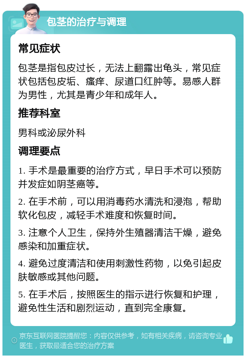 包茎的治疗与调理 常见症状 包茎是指包皮过长，无法上翻露出龟头，常见症状包括包皮垢、瘙痒、尿道口红肿等。易感人群为男性，尤其是青少年和成年人。 推荐科室 男科或泌尿外科 调理要点 1. 手术是最重要的治疗方式，早日手术可以预防并发症如阴茎癌等。 2. 在手术前，可以用消毒药水清洗和浸泡，帮助软化包皮，减轻手术难度和恢复时间。 3. 注意个人卫生，保持外生殖器清洁干燥，避免感染和加重症状。 4. 避免过度清洁和使用刺激性药物，以免引起皮肤敏感或其他问题。 5. 在手术后，按照医生的指示进行恢复和护理，避免性生活和剧烈运动，直到完全康复。