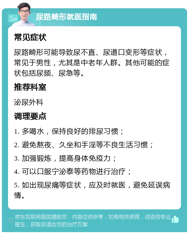 尿路畸形就医指南 常见症状 尿路畸形可能导致尿不直、尿道口变形等症状，常见于男性，尤其是中老年人群。其他可能的症状包括尿频、尿急等。 推荐科室 泌尿外科 调理要点 1. 多喝水，保持良好的排尿习惯； 2. 避免熬夜、久坐和手淫等不良生活习惯； 3. 加强锻炼，提高身体免疫力； 4. 可以口服宁泌泰等药物进行治疗； 5. 如出现尿痛等症状，应及时就医，避免延误病情。