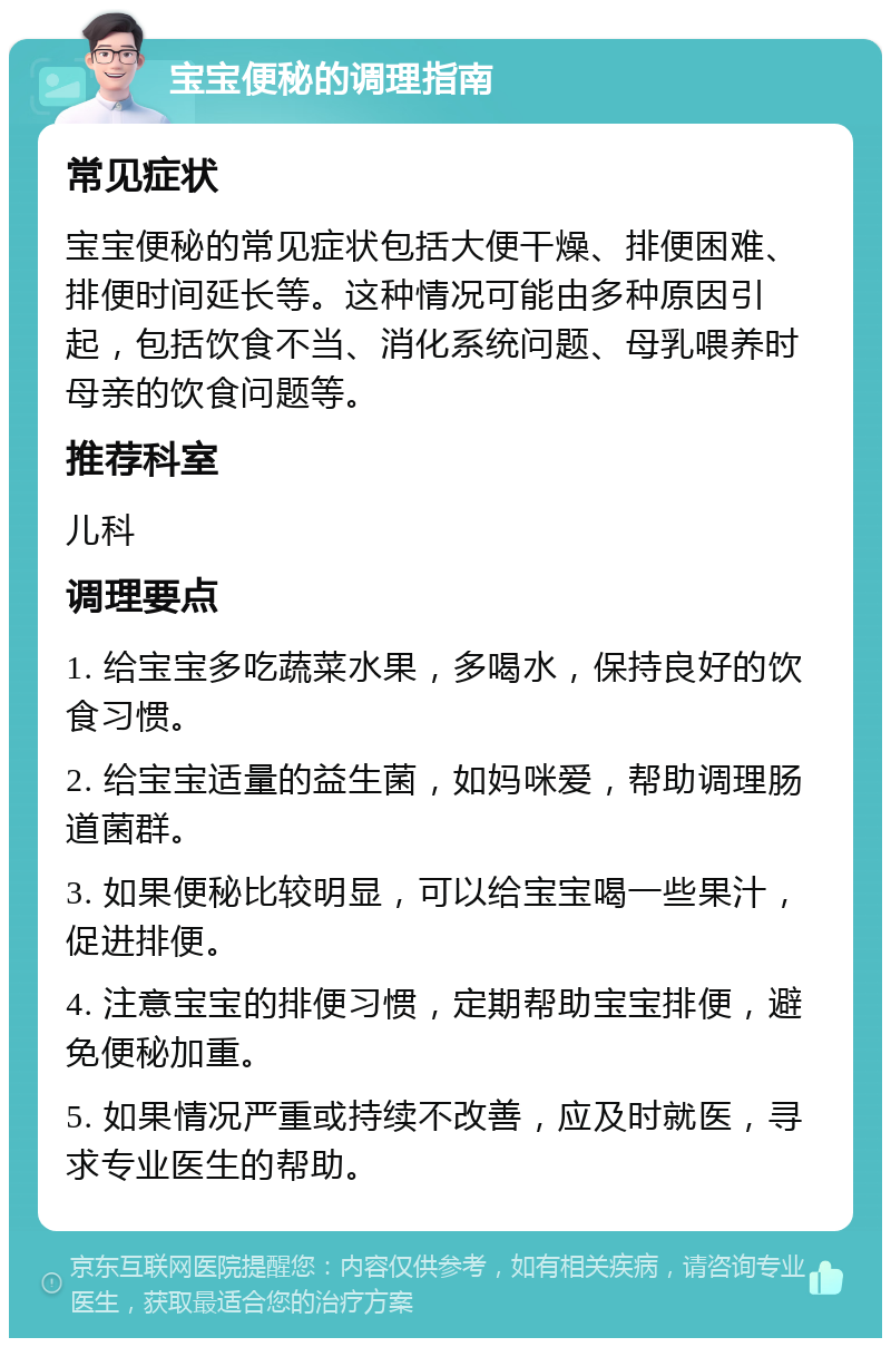 宝宝便秘的调理指南 常见症状 宝宝便秘的常见症状包括大便干燥、排便困难、排便时间延长等。这种情况可能由多种原因引起，包括饮食不当、消化系统问题、母乳喂养时母亲的饮食问题等。 推荐科室 儿科 调理要点 1. 给宝宝多吃蔬菜水果，多喝水，保持良好的饮食习惯。 2. 给宝宝适量的益生菌，如妈咪爱，帮助调理肠道菌群。 3. 如果便秘比较明显，可以给宝宝喝一些果汁，促进排便。 4. 注意宝宝的排便习惯，定期帮助宝宝排便，避免便秘加重。 5. 如果情况严重或持续不改善，应及时就医，寻求专业医生的帮助。