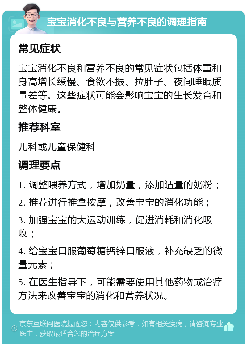 宝宝消化不良与营养不良的调理指南 常见症状 宝宝消化不良和营养不良的常见症状包括体重和身高增长缓慢、食欲不振、拉肚子、夜间睡眠质量差等。这些症状可能会影响宝宝的生长发育和整体健康。 推荐科室 儿科或儿童保健科 调理要点 1. 调整喂养方式，增加奶量，添加适量的奶粉； 2. 推荐进行推拿按摩，改善宝宝的消化功能； 3. 加强宝宝的大运动训练，促进消耗和消化吸收； 4. 给宝宝口服葡萄糖钙锌口服液，补充缺乏的微量元素； 5. 在医生指导下，可能需要使用其他药物或治疗方法来改善宝宝的消化和营养状况。