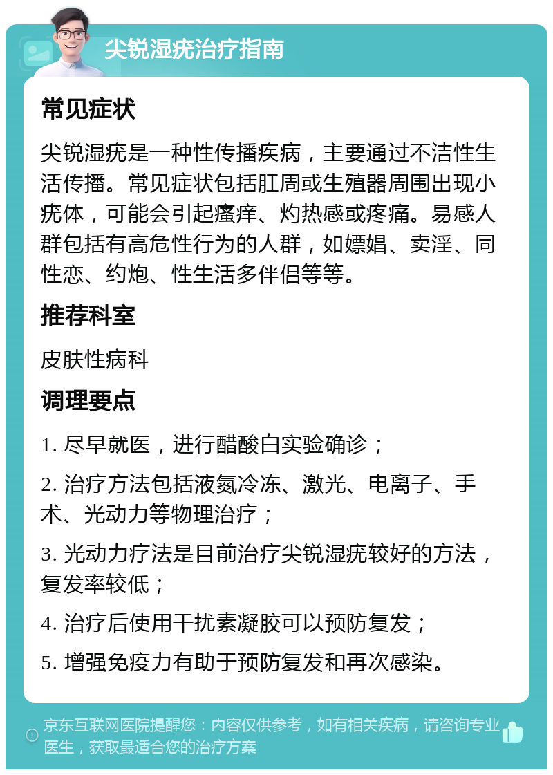 尖锐湿疣治疗指南 常见症状 尖锐湿疣是一种性传播疾病，主要通过不洁性生活传播。常见症状包括肛周或生殖器周围出现小疣体，可能会引起瘙痒、灼热感或疼痛。易感人群包括有高危性行为的人群，如嫖娼、卖淫、同性恋、约炮、性生活多伴侣等等。 推荐科室 皮肤性病科 调理要点 1. 尽早就医，进行醋酸白实验确诊； 2. 治疗方法包括液氮冷冻、激光、电离子、手术、光动力等物理治疗； 3. 光动力疗法是目前治疗尖锐湿疣较好的方法，复发率较低； 4. 治疗后使用干扰素凝胶可以预防复发； 5. 增强免疫力有助于预防复发和再次感染。