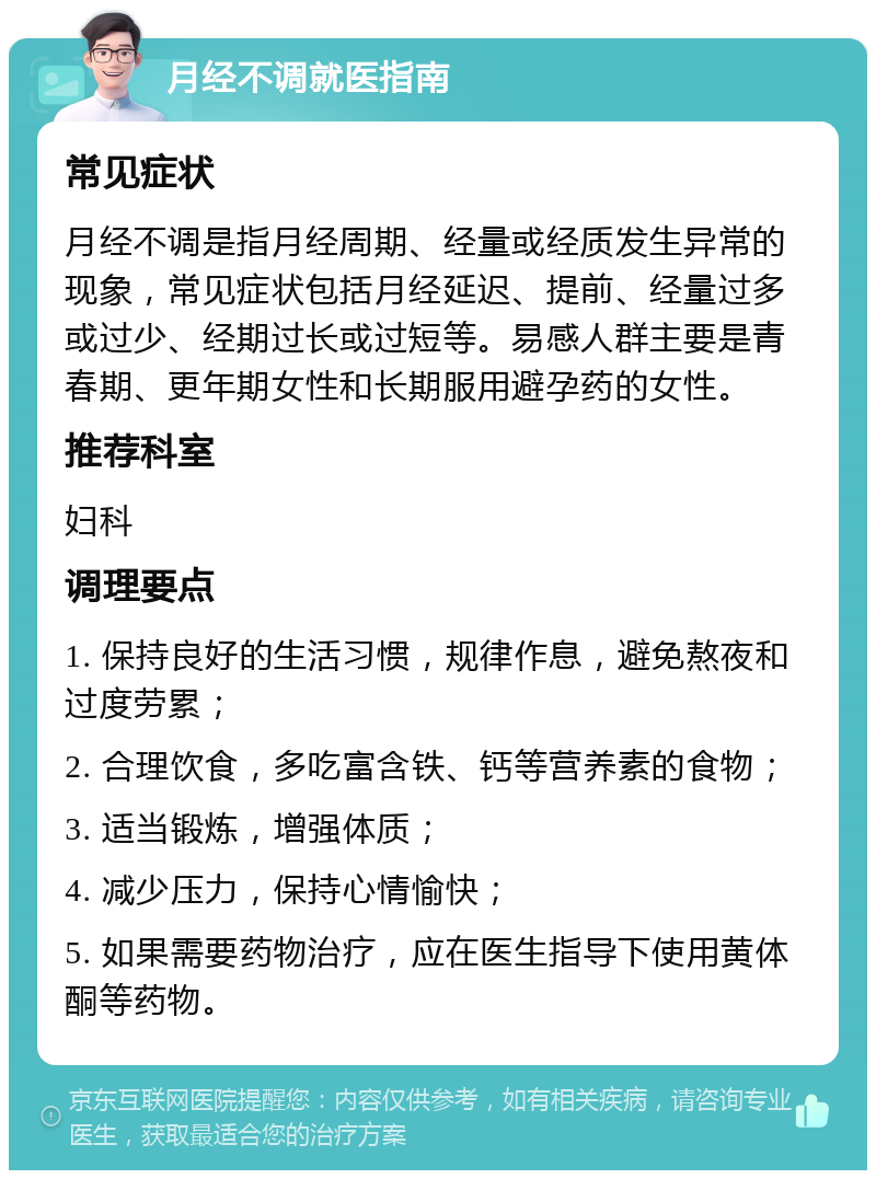 月经不调就医指南 常见症状 月经不调是指月经周期、经量或经质发生异常的现象，常见症状包括月经延迟、提前、经量过多或过少、经期过长或过短等。易感人群主要是青春期、更年期女性和长期服用避孕药的女性。 推荐科室 妇科 调理要点 1. 保持良好的生活习惯，规律作息，避免熬夜和过度劳累； 2. 合理饮食，多吃富含铁、钙等营养素的食物； 3. 适当锻炼，增强体质； 4. 减少压力，保持心情愉快； 5. 如果需要药物治疗，应在医生指导下使用黄体酮等药物。