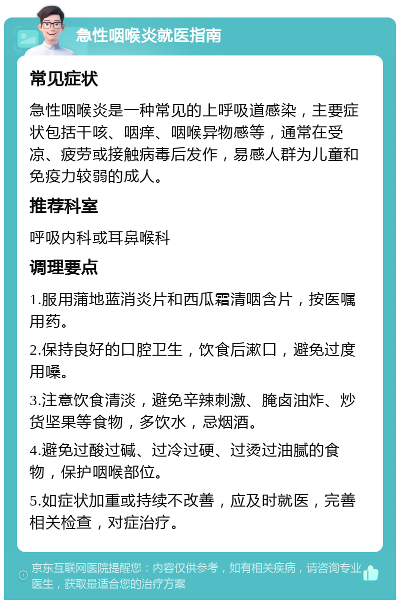 急性咽喉炎就医指南 常见症状 急性咽喉炎是一种常见的上呼吸道感染，主要症状包括干咳、咽痒、咽喉异物感等，通常在受凉、疲劳或接触病毒后发作，易感人群为儿童和免疫力较弱的成人。 推荐科室 呼吸内科或耳鼻喉科 调理要点 1.服用蒲地蓝消炎片和西瓜霜清咽含片，按医嘱用药。 2.保持良好的口腔卫生，饮食后漱口，避免过度用嗓。 3.注意饮食清淡，避免辛辣刺激、腌卤油炸、炒货坚果等食物，多饮水，忌烟酒。 4.避免过酸过碱、过冷过硬、过烫过油腻的食物，保护咽喉部位。 5.如症状加重或持续不改善，应及时就医，完善相关检查，对症治疗。