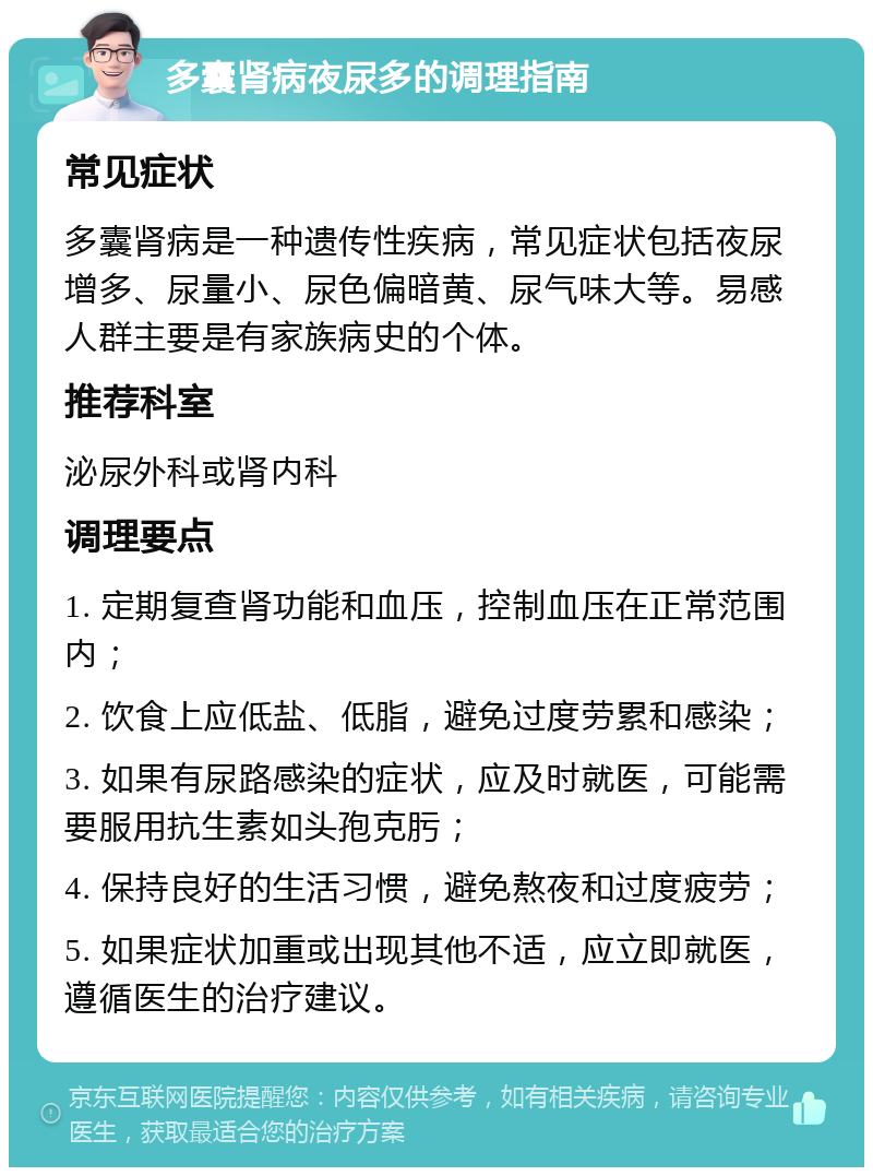 多囊肾病夜尿多的调理指南 常见症状 多囊肾病是一种遗传性疾病，常见症状包括夜尿增多、尿量小、尿色偏暗黄、尿气味大等。易感人群主要是有家族病史的个体。 推荐科室 泌尿外科或肾内科 调理要点 1. 定期复查肾功能和血压，控制血压在正常范围内； 2. 饮食上应低盐、低脂，避免过度劳累和感染； 3. 如果有尿路感染的症状，应及时就医，可能需要服用抗生素如头孢克肟； 4. 保持良好的生活习惯，避免熬夜和过度疲劳； 5. 如果症状加重或出现其他不适，应立即就医，遵循医生的治疗建议。