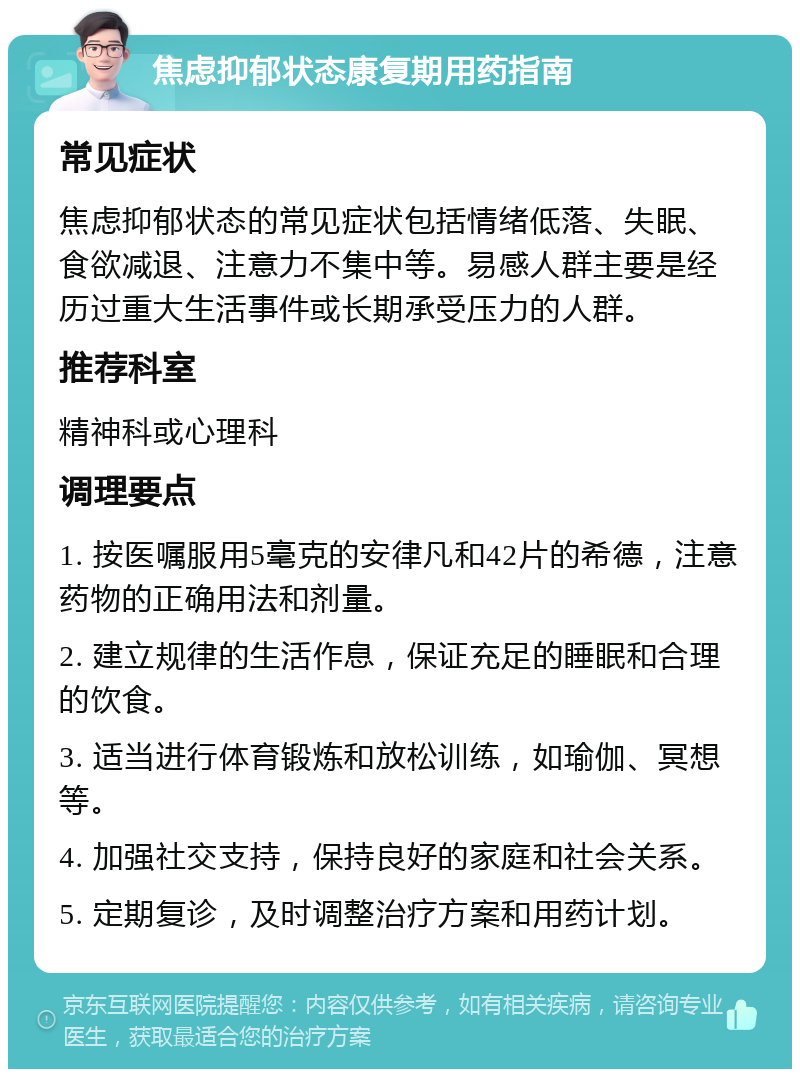 焦虑抑郁状态康复期用药指南 常见症状 焦虑抑郁状态的常见症状包括情绪低落、失眠、食欲减退、注意力不集中等。易感人群主要是经历过重大生活事件或长期承受压力的人群。 推荐科室 精神科或心理科 调理要点 1. 按医嘱服用5毫克的安律凡和42片的希德，注意药物的正确用法和剂量。 2. 建立规律的生活作息，保证充足的睡眠和合理的饮食。 3. 适当进行体育锻炼和放松训练，如瑜伽、冥想等。 4. 加强社交支持，保持良好的家庭和社会关系。 5. 定期复诊，及时调整治疗方案和用药计划。