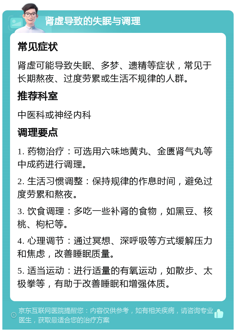 肾虚导致的失眠与调理 常见症状 肾虚可能导致失眠、多梦、遗精等症状，常见于长期熬夜、过度劳累或生活不规律的人群。 推荐科室 中医科或神经内科 调理要点 1. 药物治疗：可选用六味地黄丸、金匮肾气丸等中成药进行调理。 2. 生活习惯调整：保持规律的作息时间，避免过度劳累和熬夜。 3. 饮食调理：多吃一些补肾的食物，如黑豆、核桃、枸杞等。 4. 心理调节：通过冥想、深呼吸等方式缓解压力和焦虑，改善睡眠质量。 5. 适当运动：进行适量的有氧运动，如散步、太极拳等，有助于改善睡眠和增强体质。