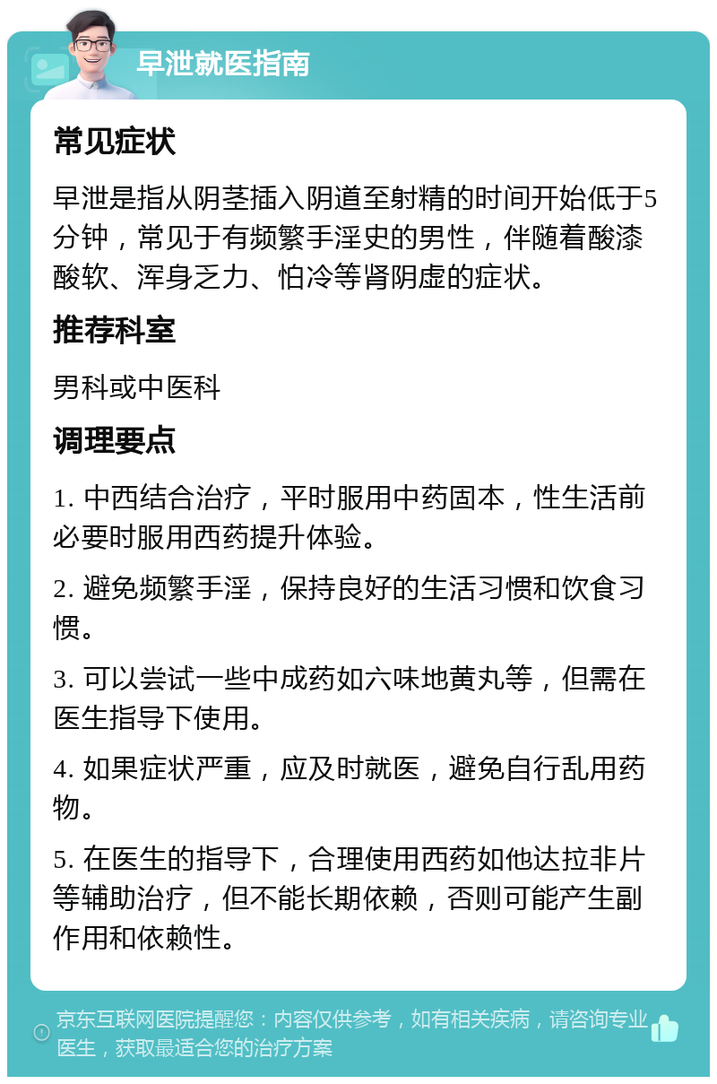 早泄就医指南 常见症状 早泄是指从阴茎插入阴道至射精的时间开始低于5分钟，常见于有频繁手淫史的男性，伴随着酸漆酸软、浑身乏力、怕冷等肾阴虚的症状。 推荐科室 男科或中医科 调理要点 1. 中西结合治疗，平时服用中药固本，性生活前必要时服用西药提升体验。 2. 避免频繁手淫，保持良好的生活习惯和饮食习惯。 3. 可以尝试一些中成药如六味地黄丸等，但需在医生指导下使用。 4. 如果症状严重，应及时就医，避免自行乱用药物。 5. 在医生的指导下，合理使用西药如他达拉非片等辅助治疗，但不能长期依赖，否则可能产生副作用和依赖性。