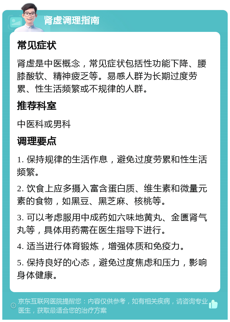 肾虚调理指南 常见症状 肾虚是中医概念，常见症状包括性功能下降、腰膝酸软、精神疲乏等。易感人群为长期过度劳累、性生活频繁或不规律的人群。 推荐科室 中医科或男科 调理要点 1. 保持规律的生活作息，避免过度劳累和性生活频繁。 2. 饮食上应多摄入富含蛋白质、维生素和微量元素的食物，如黑豆、黑芝麻、核桃等。 3. 可以考虑服用中成药如六味地黄丸、金匮肾气丸等，具体用药需在医生指导下进行。 4. 适当进行体育锻炼，增强体质和免疫力。 5. 保持良好的心态，避免过度焦虑和压力，影响身体健康。